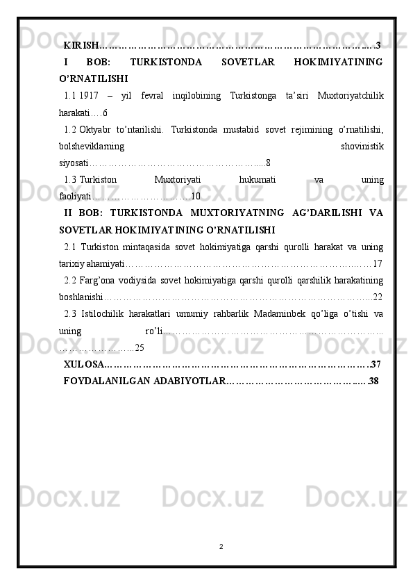 KIRISH……………………………………………………………………….….3
I   BOB:   TURKISTONDA   SOVETLAR   HOKIMIYATINING
O’RNATILISHI
1.1 1917   –   yil   fevral   inqilobining   Turkistonga   ta’siri   Muxtoriyatchilik
harakati….6
1.2 Oktyabr   to’ntarilishi.   Turkistonda   mustabid   sovet   rejimining   o’rnatilishi,
bolsheviklarning   shovinistik
siyosati…………………………………………….....8
1.3 Turkiston   Muxtoriyati   hukumati   va   uning
faoliyati………………………….10
II   BOB:   TURKISTONDA   MUXTORIYATNING   AG’DARILISHI   VA
SOVETLAR HOKIMIYATINING O’RNATILISHI
2.1   Turkiston   mintaqasida   sovet   hokimiyatiga   qarshi   qurolli   harakat   va   uning
tarixiy ahamiyati……………………………………………………………..……17
2.2   Farg’ona   vodiysida   sovet   hokimiyatiga   qarshi   qurolli   qarshilik   harakatining
boshlanishi………………………………………………………………………...22
2.3   Istilochilik   harakatlari   umumiy   rahbarlik   Madaminbek   qo’liga   o’tishi   va
uning   ro’li…………………………………………………………...
…………………...25
XULOSA………………………………………………………………………..37
FOYDALANILGAN ADABIYOTLAR…………………………………..….38
2