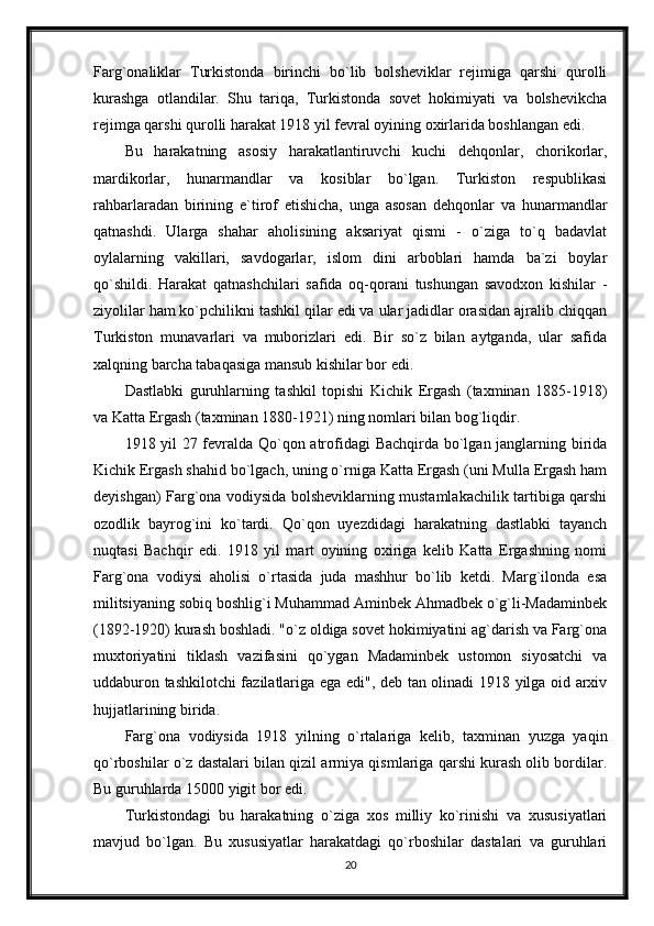 Farg`onaliklar   Turkistonda   birinchi   bo`lib   bolsheviklar   rejimiga   qarshi   qurolli
kurashga   otlandilar.   Shu   tariqa,   Turkistonda   sovet   hokimiyati   va   bolshevikcha
rejimga qarshi qurolli harakat 1918 yil fevral oyining oxirlarida boshlangan edi.
Bu   harakatning   asosiy   harakatlantiruvchi   kuchi   dehqonlar,   chorikorlar,
mardikorlar,   hunarmandlar   va   kosiblar   bo`lgan.   Turkiston   respublikasi
rahbarlaradan   birining   e`tirof   etishicha,   unga   asosan   dehqonlar   va   hunarmandlar
qatnashdi.   Ularga   shahar   aholisining   aksariyat   qismi   -   o`ziga   to`q   badavlat
oylalarning   vakillari,   savdogarlar,   islom   dini   arboblari   hamda   ba`zi   boylar
qo`shildi.   Harakat   qatnashchilari   safida   oq-qorani   tushungan   savodxon   kishilar   -
ziyolilar ham ko`pchilikni tashkil qilar edi va ular jadidlar orasidan ajralib chiqqan
Turkiston   munavarlari   va   muborizlari   edi.   Bir   so`z   bilan   aytganda,   ular   safida
xalqning barcha tabaqasiga mansub kishilar bor edi.
Dastlabki   guruhlarning   tashkil   topishi   Kichik   Ergash   (taxminan   1885-1918)
va Katta Ergash (taxminan 1880-1921) ning nomlari bilan bog`liqdir.
1918 yil 27 fevralda Qo`qon atrofidagi Bachqirda bo`lgan janglarning birida
Kichik Ergash shahid bo`lgach, uning o`rniga Katta Ergash (uni Mulla Ergash ham
deyishgan) Farg`ona vodiysida bolsheviklarning mustamlakachilik tartibiga qarshi
ozodlik   bayrog`ini   ko`tardi.   Qo`qon   uyezdidagi   harakatning   dastlabki   tayanch
nuqtasi   Bachqir   edi.   1918   yil   mart   oyining   oxiriga   kelib   Katta   Ergashning   nomi
Farg`ona   vodiysi   aholisi   o`rtasida   juda   mashhur   bo`lib   ketdi.   Marg`ilonda   esa
militsiyaning sobiq boshlig`i Muhammad Aminbek Ahmadbek o`g`li-Madaminbek
(1892-1920) kurash boshladi. "o`z oldiga sovet hokimiyatini ag`darish va Farg`ona
muxtoriyatini   tiklash   vazifasini   qo`ygan   Madaminbek   ustomon   siyosatchi   va
uddaburon tashkilotchi fazilatlariga ega edi", deb tan olinadi 1918 yilga oid arxiv
hujjatlarining birida.
Farg`ona   vodiysida   1918   yilning   o`rtalariga   kelib,   taxminan   yuzga   yaqin
qo`rboshilar o`z dastalari bilan qizil armiya qismlariga qarshi kurash olib bordilar.
Bu guruhlarda 15000 yigit bor edi.
Turkistondagi   bu   harakatning   o`ziga   xos   milliy   ko`rinishi   va   xususiyatlari
mavjud   bo`lgan.   Bu   xususiyatlar   harakatdagi   qo`rboshilar   dastalari   va   guruhlari
20 