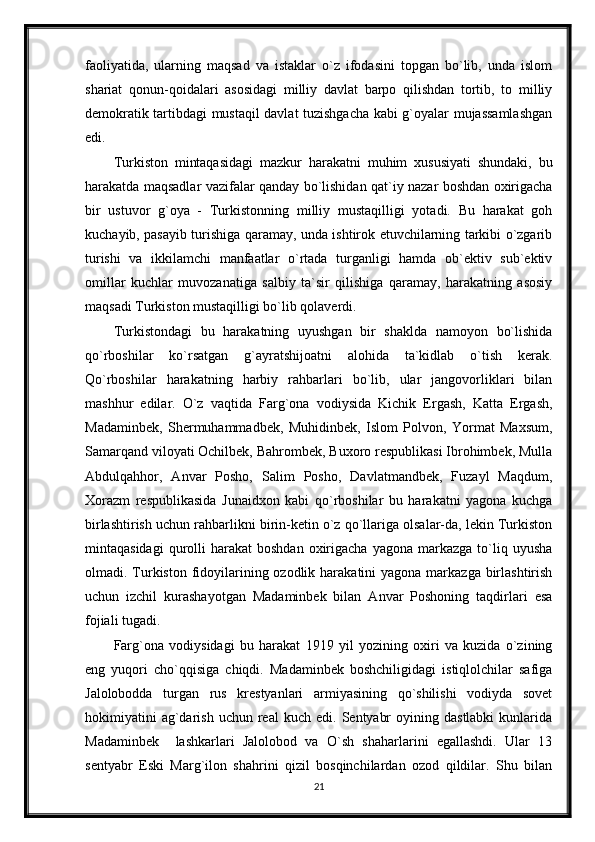 faoliyatida,   ularning   maqsad   va   istaklar   o`z   ifodasini   topgan   bo`lib,   unda   islom
shariat   qonun-qoidalari   asosidagi   milliy   davlat   barpo   qilishdan   tortib,   to   milliy
demokratik tartibdagi mustaqil davlat tuzishgacha kabi g`oyalar mujassamlashgan
edi.
Turkiston   mintaqasidagi   mazkur   harakatni   muhim   xususiyati   shundaki,   bu
harakatda maqsadlar vazifalar qanday bo`lishidan qat`iy nazar boshdan oxirigacha
bir   ustuvor   g`oya   -   Turkistonning   milliy   mustaqilligi   yotadi.   Bu   harakat   goh
kuchayib, pasayib turishiga qaramay, unda ishtirok etuvchilarning tarkibi o`zgarib
turishi   va   ikkilamchi   manfaatlar   o`rtada   turganligi   hamda   ob`ektiv   sub`ektiv
omillar   kuchlar   muvozanatiga   salbiy   ta`sir   qilishiga   qaramay,   harakatning   asosiy
maqsadi Turkiston mustaqilligi bo`lib qolaverdi.
Turkistondagi   bu   harakatning   uyushgan   bir   shaklda   namoyon   bo`lishida
qo`rboshilar   ko`rsatgan   g`ayratshijoatni   alohida   ta`kidlab   o`tish   kerak.
Qo`rboshilar   harakatning   harbiy   rahbarlari   bo`lib,   ular   jangovorliklari   bilan
mashhur   edilar.   O`z   vaqtida   Farg`ona   vodiysida   Kichik   Ergash,   Katta   Ergash,
Madaminbek,   Shermuhammadbek,   Muhidinbek,   Islom   Polvon,   Yormat   Maxsum,
Samarqand viloyati Ochilbek, Bahrombek, Buxoro respublikasi Ibrohimbek, Mulla
Abdulqahhor,   Anvar   Posho,   Salim   Posho,   Davlatmandbek,   Fuzayl   Maqdum,
Xorazm   respublikasida   Junaidxon   kabi   qo`rboshilar   bu   harakatni   yagona   kuchga
birlashtirish uchun rahbarlikni birin-ketin o`z qo`llariga olsalar-da, lekin Turkiston
mintaqasidagi  qurolli   harakat   boshdan  oxirigacha  yagona   markazga   to`liq  uyusha
olmadi. Turkiston fidoyilarining ozodlik harakatini  yagona markazga birlashtirish
uchun   izchil   kurashayotgan   Madaminbek   bilan   Anvar   Poshoning   taqdirlari   esa
fojiali tugadi.
Farg`ona   vodiysidagi   bu   harakat   1919   yil   yozining   oxiri   va   kuzida   o`zining
eng   yuqori   cho`qqisiga   chiqdi.   Madaminbek   boshchiligidagi   istiqlolchilar   safiga
Jalolobodda   turgan   rus   krestyanlari   armiyasining   qo`shilishi   vodiyda   sovet
hokimiyatini  ag`darish  uchun   real  kuch   edi.  Sentyabr  oyining  dastlabki   kunlarida
Madaminbek     lashkarlari   Jalolobod   va   O`sh   shaharlarini   egallashdi.   Ular   13
sentyabr   Eski   Marg`ilon   shahrini   qizil   bosqinchilardan   ozod   qildilar.   Shu   bilan
21 