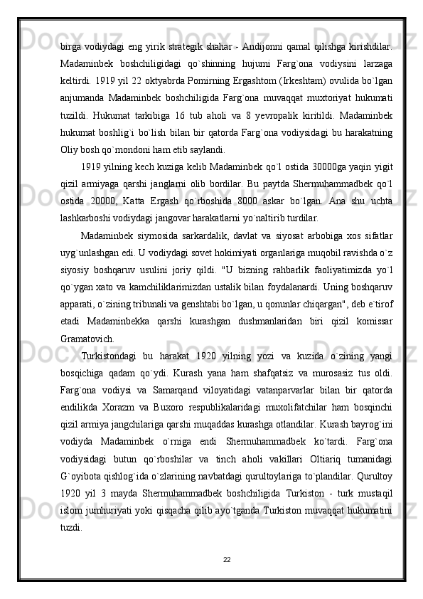 birga   vodiydagi   eng   yirik  strategik   shahar   -   Andijonni   qamal   qilishga   kirishdilar.
Madaminbek   boshchiligidagi   qo`shinning   hujumi   Farg`ona   vodiysini   larzaga
keltirdi. 1919 yil 22 oktyabrda Pomirning Ergashtom (Irkeshtam) ovulida bo`lgan
anjumanda   Madaminbek   boshchiligida   Farg`ona   muvaqqat   muxtoriyat   hukumati
tuzildi.   Hukumat   tarkibiga   16   tub   aholi   va   8   yevropalik   kiritildi.   Madaminbek
hukumat   boshlig`i   bo`lish   bilan   bir   qatorda   Farg`ona   vodiysidagi   bu   harakatning
Oliy bosh qo`mondoni ham etib saylandi.
1919 yilning kech kuziga kelib Madaminbek qo`l ostida 30000ga yaqin yigit
qizil   armiyaga   qarshi   janglarni   olib   bordilar.   Bu   paytda   Shermuhammadbek   qo`l
ostida   20000,   Katta   Ergash   qo`rboshida   8000   askar   bo`lgan.   Ana   shu   uchta
lashkarboshi vodiydagi jangovar harakatlarni yo`naltirib turdilar.
Madaminbek   siymosida   sarkardalik,   davlat   va   siyosat   arbobiga   xos   sifatlar
uyg`unlashgan edi. U vodiydagi sovet hokimiyati organlariga muqobil ravishda o`z
siyosiy   boshqaruv   usulini   joriy   qildi.   "U   bizning   rahbarlik   faoliyatimizda   yo`l
qo`ygan xato va kamchiliklarimizdan ustalik bilan foydalanardi. Uning boshqaruv
apparati, o`zining tribunali va genshtabi bo`lgan, u qonunlar chiqargan", deb e`tirof
etadi   Madaminbekka   qarshi   kurashgan   dushmanlaridan   biri   qizil   komissar
Gramatovich.
Turkistondagi   bu   harakat   1920   yilning   yozi   va   kuzida   o`zining   yangi
bosqichiga   qadam   qo`ydi.   Kurash   yana   ham   shafqatsiz   va   murosasiz   tus   oldi.
Farg`ona   vodiysi   va   Samarqand   viloyatidagi   vatanparvarlar   bilan   bir   qatorda
endilikda   Xorazm   va   Buxoro   respublikalaridagi   muxolifatchilar   ham   bosqinchi
qizil armiya jangchilariga qarshi muqaddas kurashga otlandilar. Kurash bayrog`ini
vodiyda   Madaminbek   o`rniga   endi   Shermuhammadbek   ko`tardi.   Farg`ona
vodiysidagi   butun   qo`rboshilar   va   tinch   aholi   vakillari   Oltiariq   tumanidagi
G`oyibota qishlog`ida o`zlarining navbatdagi qurultoylariga to`plandilar. Qurultoy
1920   yil   3   mayda   Shermuhammadbek   boshchiligida   Turkiston   -   turk   mustaqil
islom jumhuriyati yoki qisqacha qilib ayo`tganda Turkiston muvaqqat hukumatini
tuzdi.
22 