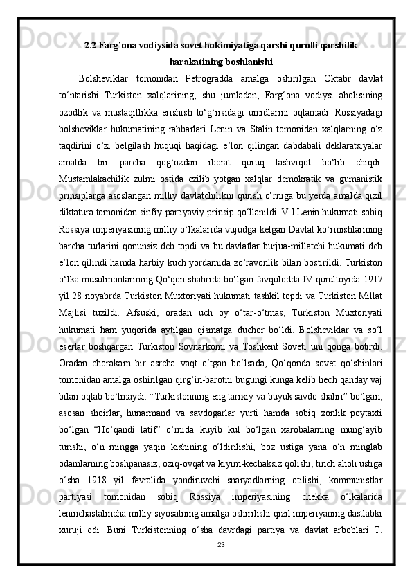 2.2 Farg’ona vodiysida sovet hokimiyatiga qarshi qurolli qarshilik
harakatining boshlanishi
Bolsheviklar   tomonidan   Petrogradda   amalga   oshirilgan   Oktabr   davlat
to‘ntarishi   Turkiston   xalqlarining,   shu   jumladan,   Farg‘ona   vodiysi   aholisining
ozodlik   va   mustaqillikka   erishish   to‘g‘risidagi   umidlarini   oqlamadi.   Rossiyadagi
bolsheviklar   hukumatining   rahbarlari   Lenin   va   Stalin   tomonidan   xalqlarning   o‘z
taqdirini   o‘zi   belgilash   huquqi   haqidagi   e’lon   qilingan   dabdabali   deklaratsiyalar
amalda   bir   parcha   qog‘ozdan   iborat   quruq   tashviqot   bo‘lib   chiqdi.
Mustamlakachilik   zulmi   ostida   ezilib   yotgan   xalqlar   demokratik   va   gumanistik
prinsiplarga asoslangan milliy davlatchilikni qurish o‘rniga bu yerda amalda qizil
diktatura tomonidan sinfiy-partiyaviy prinsip qo‘llanildi. V.I.Lenin hukumati sobiq
Rossiya imperiyasining milliy o‘lkalarida vujudga kelgan Davlat ko‘rinishlarining
barcha turlarini qonunsiz deb topdi va bu davlatlar burjua-millatchi hukumati deb
e’lon qilindi hamda harbiy kuch yordamida zo‘ravonlik bilan bostirildi. Turkiston
o‘lka musulmonlarining Qo‘qon shahrida bo‘lgan favqulodda IV qurultoyida 1917
yil 28 noyabrda Turkiston Muxtoriyati hukumati tashkil topdi va Turkiston Millat
Majlisi   tuzildi.   Afsuski,   oradan   uch   oy   o‘tar-o‘tmas,   Turkiston   Muxtoriyati
hukumati   ham   yuqorida   aytilgan   qismatga   duchor   bo‘ldi.   Bolsheviklar   va   so‘l
eserlar   boshqargan   Turkiston   Sovnarkomi   va   Toshkent   Soveti   uni   qonga   botirdi.
Oradan   chorakam   bir   asrcha   vaqt   o‘tgan   bo‘lsada,   Qo‘qonda   sovet   qo‘shinlari
tomonidan amalga oshirilgan qirg‘in-barotni bugungi kunga kelib hech qanday vaj
bilan oqlab bo‘lmaydi. “Turkistonning eng tarixiy va buyuk savdo shahri” bo‘lgan,
asosan   shoirlar,   hunarmand   va   savdogarlar   yurti   hamda   sobiq   xonlik   poytaxti
bo‘lgan   “Ho‘qandi   latif”   o‘rnida   kuyib   kul   bo‘lgan   xarobalarning   mung‘ayib
turishi,   o‘n   mingga   yaqin   kishining   o‘ldirilishi,   boz   ustiga   yana   o‘n   minglab
odamlarning boshpanasiz, oziq-ovqat va kiyim-kechaksiz qolishi, tinch aholi ustiga
o‘sha   1918   yil   fevralida   yondiruvchi   snaryadlarning   otilishi,   kommunistlar
partiyasi   tomonidan   sobiq   Rossiya   imperiyasining   chekka   o‘lkalarida
leninchastalincha milliy siyosatning amalga oshirilishi qizil imperiyaning dastlabki
xuruji   edi.   Buni   Turkistonning   o‘sha   davrdagi   partiya   va   davlat   arboblari   T.
23 