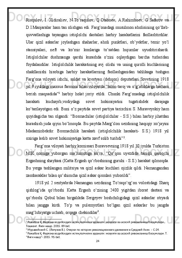 Risqulov,   I.   Xidiraliev,   N.To‘raqulov,   Q.Otaboev,   A.Rahimboev,   G.Safarov   va
D.I.Manjaralar ham tan olishgan edi. Farg‘onadagi musulmon aholisining qo‘llab-
quvvatlashiga   tayangan   istiqlolchi   dastalari   harbiy   harakatlarini   faollashtirdilar.
Ular   qizil   askarlar   joylashgan   shaharlar,   aholi   punktlari,   ob’yektlar,   temir   yo‘l
stansiyalari,   neft   va   ko‘mir   konlariga   to‘satdan   hujumlar   uyushtirishardi.
Istiqlolchilar   dushmanga   qarshi   kurashda   o‘zini   oqlaydigan   barcha   turlaridan
foydalandilar.   Istiqlolchilik   harakatining   avj   olishi   va   uning   qurolli   kuchlarining
shakllanishi   hisobiga   harbiy   harakatlarning   faollashganidan   tahlikaga   tushgan
Farg‘ona viloyati  ishchi, soldat  va krestyan (dehqon)  deputatlari  Sovetining 1918
yil 9 iyuldagi maxsus farmoni bilan viloyatda “talon-taroj va o‘g‘irliklarga barham
berish   maqsadida” 1
  harbiy   holat   joriy   etildi.   Chunki   Farg‘onadagi   istiqlolchilik
harakati   kuchayib,vodiydagi   sovet   hokimiyatini   tugatishdek   darajaga
ko‘tarilayotgan edi. Buni o‘z paytida sovet partiya tarixchisi S. Muraveyskiy ham
quyidagicha tan olgandi:  “Bosmachilar  (istiqlolchilar  -  S.S.)  bilan harbiy jihatdan
kurashish juda qiyin bo‘lmoqda. Bu paytda Marg‘ilon uezdining haqiqiy xo‘jayini
Madaminbekdir.   Bosmachilik   harakati   (istiqlolchilik   harakati-   S.S.)   1918   yil
oxiriga kelib sovet hokimiyatiga katta xavf solib turibdi” 2
.
Farg‘ona viloyati harbiy komissari Buravsevning 1918 yil 30 iyulda Turkiston
MIK   nomiga   yuborgan   ma’lumotiga   ko‘ra,   “Qo‘qon   uyezdida   taniqli   qaroqchi
Ergashning shaykasi (Katta Ergash qo‘rboshining guruhi - S.S.) harakat qilmoqda.
Bu   yerga   tashlangan   militsiya   va   qizil   askar   kuchlari   ojizlik   qildi.   Namangandan
zambaraklar bilan qo‘shimcha qizil askar qismlari yuborildi”.
1918 yil 2 sentyabrda Namangan uezdining To‘raqo‘rg‘on volostidagi Sharq
qishlog‘ida   qo‘rboshi   Katta   Ergash   o‘zining   2400   yigitdan   iborat   dastasi   va
qo‘rboshi   Qobul   bilan   birgalikda   Sergeyev   boshchiligidagi   qizil   askarlar   otryadi
bilan   jangga   kirdi.   To‘p   va   pulemyotlari   bo‘lgan   qizil   askarlar   bu   jangda
mag‘lubiyatga uchrab, orqaga chekindilar 3
.
1
 Ражабов Қ. Фарғона водийсидаги истиқлолчилик ҳаракати: моҳияти ва асосий ривожланиш босқичлари. 
Тошкент. Янги нашр. 2015. 89-bet.
2
 Муравейский С. (Лопухов В.). Очерки по истории революционного движения в Средней Азии. – С-24.
3
 Ражабов Қ. Фарғона водийсидаги истиқлолчилик ҳаракати: моҳияти ва асосий ривожланиш босқичлари. Т. 
“Янги нашр”- 2015. 91-bet.
24 