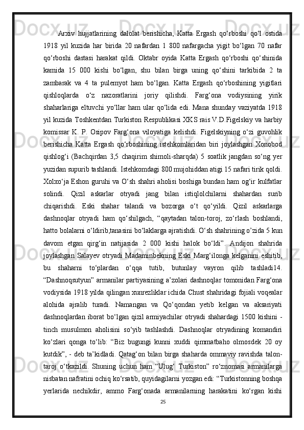 Arxiv   hujjatlarining   dalolat   berishicha,   Katta   Ergash   qo‘rboshi   qo‘l   ostida
1918   yil   kuzida   har   birida   20   nafardan   1   800   nafargacha   yigit   bo‘lgan   70   nafar
qo‘rboshi   dastasi   harakat   qildi.   Oktabr   oyida   Katta   Ergash   qo‘rboshi   qo‘shinida
kamida   15   000   kishi   bo‘lgan,   shu   bilan   birga   uning   qo‘shini   tarkibida   2   ta
zambarak   va   4   ta   pulemyot   ham   bo‘lgan.   Katta   Ergash   qo‘rboshining   yigitlari
qishloqlarda   o‘z   nazoratlarini   joriy   qilishdi.   Farg‘ona   vodiysining   yirik
shaharlariga  eltuvchi   yo‘llar   ham   ular   qo‘lida   edi.  Mana   shunday   vaziyatda   1918
yil kuzida Toshkentdan Turkiston Respublikasi XKS rais V.D.Figelskiy va harbiy
komissar   K.   P.   Osipov   Farg‘ona   viloyatiga   kelishdi.   Figelskiyning   o‘zi   guvohlik
berishicha   Katta   Ergash   qo‘rboshining   istehkomlaridan   biri   joylashgan   Xonobod
qishlog‘i   (Bachqirdan   3,5   chaqirim   shimoli-sharqda)   5   soatlik   jangdan   so‘ng   yer
yuzidan supurib tashlandi. Istehkomdagi 800 mujohiddan atigi 15 nafari tirik qoldi.
Xolxo‘ja Eshon guruhi va O‘sh shahri aholisi boshiga bundan ham og‘ir kulfatlar
solindi.   Qizil   askarlar   otryadi   jang   bilan   istiqlolchilarni   shahardan   surib
chiqarishdi.   Eski   shahar   talandi   va   bozorga   o‘t   qo‘yildi.   Qizil   askarlarga
dashnoqlar   otryadi   ham   qo‘shilgach,   “qaytadan   talon-toroj,   zo‘rlash   boshlandi,
hatto bolalarni o‘ldirib,tanasini bo‘laklarga ajratishdi. O‘sh shahrining o’zida 5 kun
davom   etgan   qirg‘in   natijasida   2   000   kishi   halok   bo‘ldi”.   Andijon   shahrida
joylashgan   Salayev   otryadi   Madaminbekning   Eski   Marg‘ilonga   kelganini   eshitib,
bu   shaharni   to‘plardan   o‘qqa   tutib,   butunlay   vayron   qilib   tashladi14.
“Dashnoqsutyun” armanilar partiyasining a’zolari dashnoqlar tomonidan Farg‘ona
vodiysida 1918 yilda qilingan xunrezliklar ichida Chust shahridagi fojiali voqealar
alohida   ajralib   turadi.   Namangan   va   Qo‘qondan   yetib   kelgan   va   aksariyati
dashnoqlardan iborat  bo‘lgan  qizil  armiyachilar  otryadi  shahardagi  1500 kishini  -
tinch   musulmon   aholisini   so‘yib   tashlashdi.   Dashnoqlar   otryadining   komandiri
ko‘zlari   qonga   to‘lib:   “Biz   bugungi   kunni   xuddi   qimmatbaho   olmosdek   20   oy
kutdik”, - deb ta’kidladi. Qatag‘on bilan birga shaharda ommaviy ravishda  talon-
taroj   o‘tkazildi.   Shuning   uchun   ham   “Ulug‘   Turkiston”   ro‘znomasi   armanilarga
nisbatan nafratini ochiq ko‘rsatib, quyidagilarni yozgan edi: “Turkistonning boshqa
yerlarida   nechikdir,   ammo   Farg‘onada   armanilarning   harakatini   ko‘rgan   kishi
25 