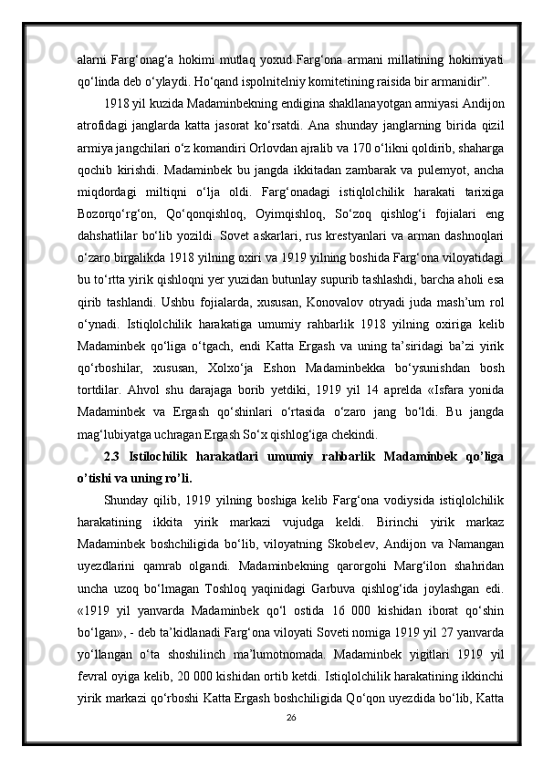 alarni   Farg‘onag‘a   hokimi   mutlaq   yoxud   Farg‘ona   armani   millatining   hokimiyati
qo‘linda deb o‘ylaydi. Ho‘qand ispolnitelniy komitetining raisida bir armanidir”.
1918 yil kuzida Madaminbekning endigina shakllanayotgan armiyasi Andijon
atrofidagi   janglarda   katta   jasorat   ko‘rsatdi.   Ana   shunday   janglarning   birida   qizil
armiya jangchilari o‘z komandiri Orlovdan ajralib va 170 o‘likni qoldirib, shaharga
qochib   kirishdi.   Madaminbek   bu   jangda   ikkitadan   zambarak   va   pulemyot,   ancha
miqdordagi   miltiqni   o‘lja   oldi.   Farg‘onadagi   istiqlolchilik   harakati   tarixiga
Bozorqo‘rg‘on,   Qo‘qonqishloq,   Oyimqishloq,   So‘zoq   qishlog‘i   fojialari   eng
dahshatlilar   bo‘lib   yozildi.   Sovet   askarlari,   rus   krestyanlari   va   arman   dashnoqlari
o‘zaro birgalikda 1918 yilning oxiri va 1919 yilning boshida Farg‘ona viloyatidagi
bu to‘rtta yirik qishloqni yer yuzidan butunlay supurib tashlashdi, barcha aholi esa
qirib   tashlandi.   Ushbu   fojialarda,   xususan,   Konovalov   otryadi   juda   mash’um   rol
o‘ynadi.   Istiqlolchilik   harakatiga   umumiy   rahbarlik   1918   yilning   oxiriga   kelib
Madaminbek   qo‘liga   o‘tgach,   endi   Katta   Ergash   va   uning   ta’siridagi   ba’zi   yirik
qo‘rboshilar,   xususan,   Xolxo‘ja   Eshon   Madaminbekka   bo‘ysunishdan   bosh
tortdilar.   Ahvol   shu   darajaga   borib   yetdiki,   1919   yil   14   aprelda   «Isfara   yonida
Madaminbek   va   Ergash   qo‘shinlari   o‘rtasida   o‘zaro   jang   bo‘ldi.   Bu   jangda
mag‘lubiyatga uchragan Ergash So‘x qishlog‘iga chekindi.
2.3   Istilochilik   harakatlari   umumiy   rahbarlik   Madaminbek   qo’liga
o’tishi va uning ro’li.
Shunday   qilib,   1919   yilning   boshiga   kelib   Farg‘ona   vodiysida   istiqlolchilik
harakatining   ikkita   yirik   markazi   vujudga   keldi.   Birinchi   yirik   markaz
Madaminbek   boshchiligida   bo‘lib,   viloyatning   Skobelev,   Andijon   va   Namangan
uyezdlarini   qamrab   olgandi.   Madaminbekning   qarorgohi   Marg‘ilon   shahridan
uncha   uzoq   bo‘lmagan   Toshloq   yaqinidagi   Garbuva   qishlog‘ida   joylashgan   edi.
«1919   yil   yanvarda   Madaminbek   qo‘l   ostida   16   000   kishidan   iborat   qo‘shin
bo‘lgan», - deb ta’kidlanadi Farg‘ona viloyati Soveti nomiga 1919 yil 27 yanvarda
yo‘llangan   o‘ta   shoshilinch   ma’lumotnomada.   Madaminbek   yigitlari   1919   yil
fevral oyiga kelib, 20 000 kishidan ortib ketdi. Istiqlolchilik harakatining ikkinchi
yirik markazi qo‘rboshi Katta Ergash boshchiligida Qo‘qon uyezdida bo‘lib, Katta
26 