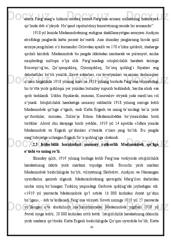 alarni   Farg‘onag‘a   hokimi   mutlaq   yoxud   Farg‘ona   armani   millatining   hokimiyati
qo‘linda deb o‘ylaydi. Ho‘qand ispolnitelniy komitetining raisida bir armanidir”.
1918 yil kuzida Madaminbekning endigina shakllanayotgan armiyasi Andijon
atrofidagi   janglarda   katta   jasorat   ko‘rsatdi.   Ana   shunday   janglarning   birida   qizil
armiya jangchilari o‘z komandiri Orlovdan ajralib va 170 o‘likni qoldirib, shaharga
qochib   kirishdi.   Madaminbek   bu   jangda   ikkitadan   zambarak   va   pulemyot,   ancha
miqdordagi   miltiqni   o‘lja   oldi.   Farg‘onadagi   istiqlolchilik   harakati   tarixiga
Bozorqo‘rg‘on,   Qo‘qonqishloq,   Oyimqishloq,   So‘zoq   qishlog‘i   fojialari   eng
dahshatlilar   bo‘lib   yozildi.   Sovet   askarlari,   rus   krestyanlari   va   arman   dashnoqlari
o‘zaro birgalikda 1918 yilning oxiri va 1919 yilning boshida Farg‘ona viloyatidagi
bu to‘rtta yirik qishloqni yer yuzidan butunlay supurib tashlashdi, barcha aholi esa
qirib   tashlandi.   Ushbu   fojialarda,   xususan,   Konovalov   otryadi   juda   mash’um   rol
o‘ynadi.   Istiqlolchilik   harakatiga   umumiy   rahbarlik   1918   yilning   oxiriga   kelib
Madaminbek   qo‘liga   o‘tgach,   endi   Katta   Ergash   va   uning   ta’siridagi   ba’zi   yirik
qo‘rboshilar,   xususan,   Xolxo‘ja   Eshon   Madaminbekka   bo‘ysunishdan   bosh
tortdilar.   Ahvol   shu   darajaga   borib   yetdiki,   1919   yil   14   aprelda   «Isfara   yonida
Madaminbek   va   Ergash   qo‘shinlari   o‘rtasida   o‘zaro   jang   bo‘ldi.   Bu   jangda
mag‘lubiyatga uchragan Ergash So‘x qishlog‘iga chekindi.
2.3   Istilochilik   harakatlari   umumiy   rahbarlik   Madaminbek   qo’liga
o’tishi va uning ro’li.
Shunday   qilib,   1919   yilning   boshiga   kelib   Farg‘ona   vodiysida   istiqlolchilik
harakatining   ikkita   yirik   markazi   vujudga   keldi.   Birinchi   yirik   markaz
Madaminbek   boshchiligida   bo‘lib,   viloyatning   Skobelev,   Andijon   va   Namangan
uyezdlarini   qamrab   olgandi.   Madaminbekning   qarorgohi   Marg‘ilon   shahridan
uncha   uzoq   bo‘lmagan   Toshloq   yaqinidagi   Garbuva   qishlog‘ida   joylashgan   edi.
«1919   yil   yanvarda   Madaminbek   qo‘l   ostida   16   000   kishidan   iborat   qo‘shin
bo‘lgan», - deb ta’kidlanadi Farg‘ona viloyati Soveti nomiga 1919 yil 27 yanvarda
yo‘llangan   o‘ta   shoshilinch   ma’lumotnomada.   Madaminbek   yigitlari   1919   yil
fevral oyiga kelib, 20 000 kishidan ortib ketdi. Istiqlolchilik harakatining ikkinchi
yirik markazi qo‘rboshi Katta Ergash boshchiligida Qo‘qon uyezdida bo‘lib, Katta
26