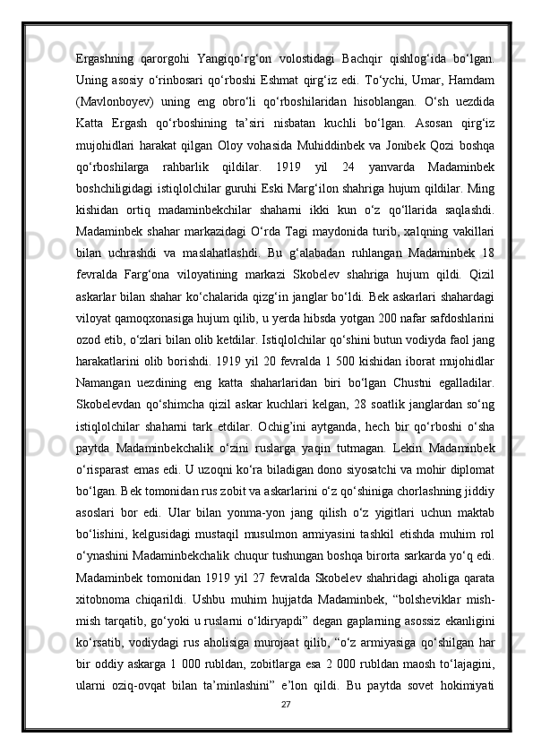 Ergashning   qarorgohi   Yangiqo‘rg‘on   volostidagi   Bachqir   qishlog‘ida   bo‘lgan.
Uning   asosiy   o‘rinbosari   qo‘rboshi   Eshmat   qirg‘iz   edi.   To‘ychi,   Umar,   Hamdam
(Mavlonboyev)   uning   eng   obro‘li   qo‘rboshilaridan   hisoblangan.   O‘sh   uezdida
Katta   Ergash   qo‘rboshining   ta’siri   nisbatan   kuchli   bo‘lgan.   Asosan   qirg‘iz
mujohidlari   harakat   qilgan   Oloy   vohasida   Muhiddinbek   va   Jonibek   Qozi   boshqa
qo‘rboshilarga   rahbarlik   qildilar.   1919   yil   24   yanvarda   Madaminbek
boshchiligidagi istiqlolchilar guruhi Eski Marg‘ilon shahriga hujum qildilar. Ming
kishidan   ortiq   madaminbekchilar   shaharni   ikki   kun   o‘z   qo‘llarida   saqlashdi.
Madaminbek   shahar   markazidagi   O‘rda   Tagi   maydonida   turib,   xalqning   vakillari
bilan   uchrashdi   va   maslahatlashdi.   Bu   g‘alabadan   ruhlangan   Madaminbek   18
fevralda   Farg‘ona   viloyatining   markazi   Skobelev   shahriga   hujum   qildi.   Qizil
askarlar bilan shahar ko‘chalarida qizg‘in janglar bo‘ldi. Bek askarlari shahardagi
viloyat qamoqxonasiga hujum qilib, u yerda hibsda yotgan 200 nafar safdoshlarini
ozod etib, o‘zlari bilan olib ketdilar. Istiqlolchilar qo‘shini butun vodiyda faol jang
harakatlarini  olib borishdi. 1919 yil 20 fevralda 1 500 kishidan iborat  mujohidlar
Namangan   uezdining   eng   katta   shaharlaridan   biri   bo‘lgan   Chustni   egalladilar.
Skobelevdan   qo‘shimcha   qizil   askar   kuchlari   kelgan,   28   soatlik   janglardan   so‘ng
istiqlolchilar   shaharni   tark   etdilar.   Ochig’ini   aytganda,   hech   bir   qo‘rboshi   o‘sha
paytda   Madaminbekchalik   o‘zini   ruslarga   yaqin   tutmagan.   Lekin   Madaminbek
o‘risparast emas edi. U uzoqni ko‘ra biladigan dono siyosatchi va mohir diplomat
bo‘lgan. Bek tomonidan rus zobit va askarlarini o‘z qo‘shiniga chorlashning jiddiy
asoslari   bor   edi.   Ular   bilan   yonma-yon   jang   qilish   o‘z   yigitlari   uchun   maktab
bo‘lishini,   kelgusidagi   mustaqil   musulmon   armiyasini   tashkil   etishda   muhim   rol
o‘ynashini Madaminbekchalik chuqur tushungan boshqa birorta sarkarda yo‘q edi.
Madaminbek   tomonidan   1919  yil   27   fevralda   Skobelev   shahridagi   aholiga   qarata
xitobnoma   chiqarildi.   Ushbu   muhim   hujjatda   Madaminbek,   “bolsheviklar   mish-
mish tarqatib, go‘yoki  u ruslarni o‘ldiryapdi” degan gaplarning asossiz  ekanligini
ko‘rsatib,   vodiydagi   rus   aholisiga   murojaat   qilib,   “o‘z   armiyasiga   qo‘shilgan   har
bir   oddiy   askarga   1   000   rubldan,   zobitlarga   esa   2   000   rubldan   maosh   to‘lajagini,
ularni   oziq-ovqat   bilan   ta’minlashini”   e’lon   qildi.   Bu   paytda   sovet   hokimiyati
27 