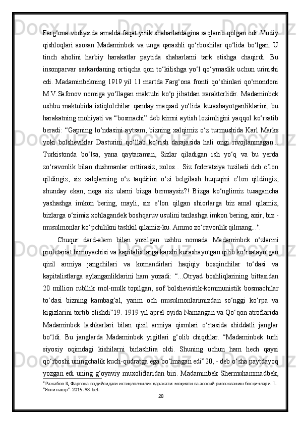 Farg‘ona vodiysida amalda faqat yirik shaharlardagina saqlanib qolgan edi. Vodiy
qishloqlari   asosan   Madaminbek   va   unga   qarashli   qo‘rboshilar   qo‘lida   bo‘lgan.   U
tinch   aholini   harbiy   harakatlar   paytida   shaharlarni   tark   etishga   chaqirdi.   Bu
insonparvar   sarkardaning  ortiqcha   qon  to‘kilishga  yo‘l   qo‘ymaslik   uchun  urinishi
edi. Madaminbekning 1919 yil 11 martda Farg‘ona fronti qo‘shinlari qo‘mondoni
M.V.Safonov nomiga yo‘llagan maktubi ko‘p jihatdan xarakterlidir. Madaminbek
ushbu   maktubida   istiqlolchilar   qanday   maqsad   yo‘lida   kurashayotganliklarini,   bu
harakatning mohiyati va “bosmachi” deb kimni aytish lozimligini yaqqol ko‘rsatib
beradi: “Gapning lo‘ndasini  aytsam, bizning xalqimiz o‘z turmushida Karl Marks
yoki   bolsheviklar   Dasturini   qo‘llab   ko‘rish   darajasida   hali   ongi   rivojlanmagan...
Turkistonda   bo‘lsa,   yana   qaytaraman,   Sizlar   qiladigan   ish   yo‘q   va   bu   yerda
zo‘ravonlik   bilan   dushmanlar   orttirasiz,   xolos...   Siz  federatsiya   tuziladi   deb  e’lon
qildingiz,   siz   xalqlarning   o‘z   taqdirini   o‘zi   belgilash   huquqini   e’lon   qildingiz,
shunday   ekan,   nega   siz   ularni   bizga   bermaysiz?!   Bizga   ko‘nglimiz   tusagancha
yashashga   imkon   bering,   mayli,   siz   e’lon   qilgan   shiorlarga   biz   amal   qilamiz,
bizlarga o‘zimiz xohlagandek boshqaruv usulini tanlashga imkon bering, axir, biz -
musulmonlar ko‘pchilikni tashkil qilamiz-ku. Ammo zo‘ravonlik qilmang... 4
.
Chuqur   dard-alam   bilan   yozilgan   ushbu   nomada   Madaminbek   o‘zlarini
proletariat himoyachisi va kapitalistlarga karshi kurashayotgan qilib ko‘rsatayotgan
qizil   armiya   jangchilari   va   komandirlari   haqiqiy   bosqinchilar   to‘dasi   va
kapitalistlarga   aylanganliklarini   ham   yozadi:   “...Otryad   boshliqlarining   bittasidan
20   million   rubllik   mol-mulk   topilgan,   sof   bolshevistik-kommunistik   bosmachilar
to‘dasi   bizning   kambag‘al,   yarim   och   musulmonlarimizdan   so‘nggi   ko‘rpa   va
kigizlarini tortib olishdi”19. 1919 yil aprel oyida Namangan va Qo‘qon atroflarida
Madaminbek   lashkarlari   bilan   qizil   armiya   qismlari   o‘rtasida   shiddatli   janglar
bo‘ldi.   Bu   janglarda   Madaminbek   yigitlari   g‘olib   chiqdilar.   “Madaminbek   turli
siyosiy   oqimdagi   kishilarni   birlashtira   oldi.   Shuning   uchun   ham   hech   qaysi
qo‘rboshi uningchalik kuch-qudratga ega bo‘lmagan edi”20, - deb o‘sha paytdayoq
yozgan edi uning g‘oyaviy muxoliflaridan biri. Madaminbek Shermuhammadbek,
4
  Ражабов   Қ .  Фарғона   водийсидаги   истиқлолчилик   ҳаракати :  моҳияти   ва   асосий   ривожланиш   босқичлари .  Т. 
“Янги нашр”- 2015. 98-bet.
28 