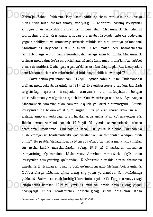 Xolxo‘ja   Eshon,   Mahkam   Hoji   kabi   yirik   qo‘rboshilarni   o‘z   qo‘l   ostiga
birlashtirish   bilan   chegaralanmay,   vodiydagi   K.   Monstrov   boshliq   krestyanlar
armiyasi   bilan   hamkorlik   qilish   yo‘llarini   ham   izladi.   Madaminbek   ular   bilan   til
topishishga   intildi.   Krestyanlar   armiyasi   o‘z   navbatida   Madaminbekni   vodiydagi
yagona   qobiliyatli   va   zamonaviy   sarkarda   sifatida   tan   oldi.   Armiya   qo‘mondoni
Monstrovning   keyinchalik   tan   olishicha,   «Uch   oydan   beri   bosmachilarga
(istiqlolchilarga – S.S.) qarshi kurashib, shu narsaga amin bo‘ldimki, Madaminbek
lashkari mohiyatiga ko‘ra qaroqchi ham, talonchi ham emas. U ma’lum bir tartibot
o‘rnatish tarafdori. U aholiga bergan va’dalari ustidan chiqmoqda. Rus krestyanlari
ham Madaminbekka o‘z xaloskorlari sifatida xayrihohlik bildirmoqda” 5
.
Sovet hokimiyati tomonidan 1919 yil  4 iyunda qabul qilingan Turkistondagi
g‘allani  monopolizatsiya qilish va 1919 yil 25 iyuldagi xususiy  savdoni  taqiqlash
to‘g‘risidagi   qarorlar   krestyanlar   armiyasini   o‘z   ittifoqchilari   bo‘lgan
bolsheviklardan yuz o‘girib, istiqlolchilar bilan birlashishga olib keldi. Ayni vaqtda
Madaminbek   ham   ular   bilan   hamkorlik   qilish   yo‘llarini   qidirayotgandi.   Chunki
krestyanlarning   bekami-ko‘st   qurollangan   10   ta   polkdan   iborat   taxminan   4000
kishilik   armiyasi   vodiydagi   urush   harakatlariga   ancha   ta’sir   ko‘rsatayotgan   edi.
Ikkala   tomon   vakillari   dastlab   1919   yil   20   iyunda   uchrashsalarda,   o‘rtada
shartnoma   imzolanmadi.   Shunday   bo‘lsada,   “10   iyulda   Jalolobod,   Qurshob   va
O‘sh   krestyanlari   Madaminbekka   qo‘shildilar   va   ular   tomonidan   Andijon   o‘rab
olindi”. Bu paytda Madaminbek va Monstrov o‘zaro bir necha marta uchrashdilar.
Bir   necha   kunlik   muzokaralardan   so‘ng,   1919   yil   2   sentabrda   musulmon
armiyasining   Qo‘mondoni   Muhammad   Aminbek   Ahmadbek   o‘g‘li   bilan
krestyanlar   armiyasining   qo‘mondoni   K.Monstrov   o‘rtasida   o‘zaro   shartnoma
imzolandi. Birlashgan armiyaning bosh qo‘mondoni qilib Madaminbek tayinlandi.
Qo‘rboshilarga   rahbarlik   qilish   uning   eng   yaqin   yordamchisi   Soli   Mahdumga
yuklatildi, Belkin esa shtab boshlig‘i  lavozimini  egalladi22. Farg‘ona vodiysidagi
istiqlolchilik   harakati   1919   yil   yozining   oxiri   va   kuzida   o‘zining   eng   yuqori
cho‘qqisiga   chiqdi.   Madaminbek   boshchiligidagi   islom   qo‘shinlari   safiga
5
 Алексеенков П. Крестьянское восстание в Фергане. T-1930. С-39
29 