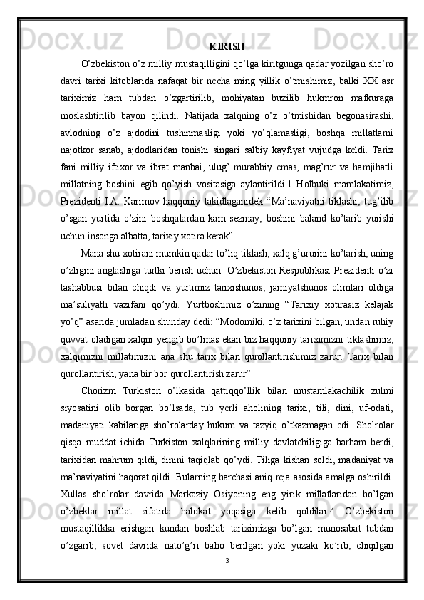 KIRISH
O’zbekiston o’z milliy mustaqilligini qo’lga kiritgunga qadar yozilgan sho’ro
davri   tarixi   kitoblarida   nafaqat   bir   necha   ming   yillik   o’tmishimiz,   balki   XX   asr
tariximiz   ham   tubdan   o’zgartirilib,   mohiyatan   buzilib   hukmron   mafkuraga
moslashtirilib   bayon   qilindi.   Natijada   xalqning   o’z   o’tmishidan   begonasirashi,
avlodning   o’z   ajdodini   tushinmasligi   yoki   yo’qlamasligi,   boshqa   millatlarni
najotkor   sanab,   ajdodlaridan   tonishi   singari   salbiy   kayfiyat   vujudga   keldi.   Tarix
fani   milliy   iftixor   va   ibrat   manbai,   ulug’   murabbiy   emas,   mag’rur   va   hamjihatli
millatning   boshini   egib   qo’yish   vositasiga   aylantirildi.1   Holbuki   mamlakatimiz,
Prezidenti   I.A.   Karimov   haqqoniy   takidlaganidek   “Ma’naviyatni   tiklashi,   tug’ilib
o’sgan   yurtida   o’zini   boshqalardan   kam   sezmay,   boshini   baland   ko’tarib   yurishi
uchun insonga albatta, tarixiy xotira kerak”.
Mana shu xotirani mumkin qadar to’liq tiklash, xalq g’ururini ko’tarish, uning
o’zligini  anglashiga turtki  berish uchun. O’zbekiston Respublikasi  Prezidenti o’zi
tashabbusi   bilan   chiqdi   va   yurtimiz   tarixishunos,   jamiyatshunos   olimlari   oldiga
ma’suliyatli   vazifani   qo’ydi.   Yurtboshimiz   o’zining   “Tarixiy   xotirasiz   kelajak
yo’q” asarida jumladan shunday dedi: “Modomiki, o’z tarixini bilgan, undan ruhiy
quvvat oladigan xalqni yengib bo’lmas ekan biz haqqoniy tariximizni tiklashimiz,
xalqimizni   millatimizni   ana   shu   tarix   bilan   qurollantirishimiz   zarur.   Tarix   bilan
qurollantirish, yana bir bor qurollantirish zarur”.
Chorizm   Turkiston   o’lkasida   qattiqqo’llik   bilan   mustamlakachilik   zulmi
siyosatini   olib   borgan   bo’lsada,   tub   yerli   aholining   tarixi,   tili,   dini,   uf-odati,
madaniyati   kabilariga   sho’rolarday   hukum   va   tazyiq   o’tkazmagan   edi.   Sho’rolar
qisqa   muddat   ichida   Turkiston   xalqlarining   milliy   davlatchiligiga   barham   berdi,
tarixidan   mahrum   qildi,   dinini   taqiqlab   qo’ydi.   Tiliga   kishan   soldi,   madaniyat   va
ma’naviyatini haqorat qildi. Bularning barchasi aniq reja asosida amalga oshirildi.
Xullas   sho’rolar   davrida   Markaziy   Osiyoning   eng   yirik   millatlaridan   bo’lgan
o’zbeklar   millat   sifatida   halokat   yoqasiga   kelib   qoldilar.4   O’zbekiston
mustaqillikka   erishgan   kundan   boshlab   tariximizga   bo’lgan   munosabat   tubdan
o’zgarib,   sovet   davrida   nato’g’ri   baho   berilgan   yoki   yuzaki   ko’rib,   chiqilgan
3 