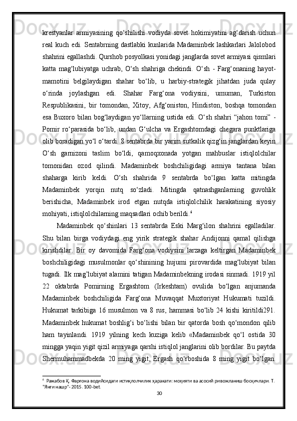 krestyanlar   armiyasining   qo‘shilishi   vodiyda   sovet   hokimiyatini   ag‘darish   uchun
real   kuch   edi.  Sentabrning  dastlabki   kunlarida   Madaminbek   lashkarlari   Jalolobod
shahrini egallashdi. Qurshob posyolkasi yonidagi janglarda sovet armiyasi qismlari
katta   mag‘lubiyatga   uchrab,   O‘sh   shahriga   chekindi.   O‘sh   -   Farg‘onaning   hayot-
mamotini   belgilaydigan   shahar   bo‘lib,   u   harbiy-strategik   jihatdan   juda   qulay
o‘rinda   joylashgan   edi.   Shahar   Farg‘ona   vodiysini,   umuman,   Turkiston
Respublikasini,   bir   tomondan,   Xitoy,   Afg‘oniston,   Hindiston,   boshqa   tomondan
esa  Buxoro  bilan  bog‘laydigan yo‘llarning  ustida  edi.  O‘sh  shahri   “jahon  tomi”  -
Pomir   ro‘parasida   bo‘lib,   undan   G‘ulcha   va   Ergashtomdagi   chegara   punktlariga
olib boradigan yo‘l o‘tardi. 8 sentabrda bir yarim sutkalik qizg‘in janglardan keyin
O‘sh   garnizoni   taslim   bo‘ldi,   qamoqxonada   yotgan   mahbuslar   istiqlolchilar
tomonidan   ozod   qilindi.   Madaminbek   boshchiligidagi   armiya   tantana   bilan
shaharga   kirib   keldi.   O‘sh   shahrida   9   sentabrda   bo‘lgan   katta   mitingda
Madaminbek   yorqin   nutq   so‘zladi.   Mitingda   qatnashganlarning   guvohlik
berishicha,   Madaminbek   irod   etgan   nutqda   istiqlolchilik   harakatining   siyosiy
mohiyati, istiqlolchilarning maqsadlari ochib berildi. 6
Madaminbek   qo‘shinlari   13   sentabrda   Eski   Marg‘ilon   shahrini   egalladilar.
Shu   bilan   birga   vodiydagi   eng   yirik   strategik   shahar   Andijonni   qamal   qilishga
kirishdilar.   Bir   oy   davomida   Farg‘ona   vodiysini   larzaga   keltirgan   Madaminbek
boshchiligidagi   musulmonlar   qo‘shinining   hujumi   pirovardida   mag‘lubiyat   bilan
tugadi. Ilk mag’lubiyat alamini tatigan Madaminbekning irodasi sinmadi. 1919 yil
22   oktabrda   Pomirning   Ergashtom   (Irkeshtam)   ovulida   bo‘lgan   anjumanda
Madaminbek   boshchiligida   Farg‘ona   Muvaqqat   Muxtoriyat   Hukumati   tuzildi.
Hukumat   tarkibiga   16   musulmon   va   8   rus,   hammasi   bo‘lib   24   kishi   kiritildi291.
Madaminbek   hukumat   boshlig‘i   bo‘lishi   bilan   bir   qatorda   bosh   qo‘mondon   qilib
ham   tayinlandi.   1919   yilning   kech   kuziga   kelib   «Madaminbek   qo‘l   ostida   30
mingga yaqin yigit qizil armiyaga qarshi istiqlol janglarini olib bordilar. Bu paytda
Shermuhammadbekda   20   ming   yigit,   Ergash   qo‘rboshida   8   ming   yigit   bo‘lgan.
6
   Ражабов   Қ .  Фарғона   водийсидаги   истиқлолчилик   ҳаракати :  моҳияти   ва   асосий   ривожланиш   босқичлари .  Т. 
“Янги нашр”- 2015. 100-bet.
30 