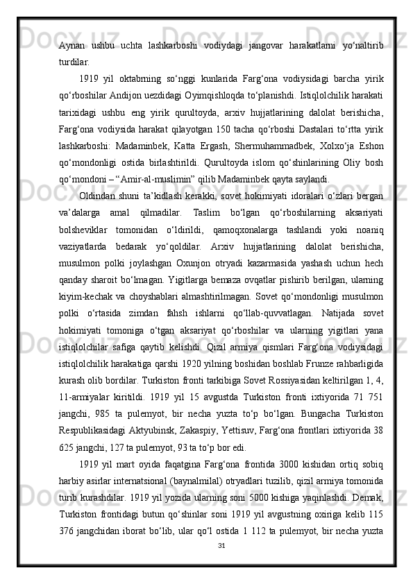 Aynan   ushbu   uchta   lashkarboshi   vodiydagi   jangovar   harakatlarni   yo‘naltirib
turdilar.
1919   yil   oktabrning   so‘nggi   kunlarida   Farg‘ona   vodiysidagi   barcha   yirik
qo‘rboshilar Andijon uezdidagi Oyimqishloqda to‘planishdi. Istiqlolchilik harakati
tarixidagi   ushbu   eng   yirik   qurultoyda,   arxiv   hujjatlarining   dalolat   berishicha,
Farg‘ona   vodiysida   harakat   qilayotgan   150   tacha   qo‘rboshi   Dastalari   to‘rtta   yirik
lashkarboshi:   Madaminbek,   Katta   Ergash,   Shermuhammadbek,   Xolxo‘ja   Eshon
qo‘mondonligi   ostida   birlashtirildi.   Qurultoyda   islom   qo‘shinlarining   Oliy   bosh
qo‘mondoni – “Amir-al-muslimin” qilib Madaminbek qayta saylandi.
Oldindan   shuni   ta’kidlash   kerakki,   sovet   hokimiyati   idoralari   o‘zlari   bergan
va’dalarga   amal   qilmadilar.   Taslim   bo‘lgan   qo‘rboshilarning   aksariyati
bolsheviklar   tomonidan   o‘ldirildi,   qamoqxonalarga   tashlandi   yoki   noaniq
vaziyatlarda   bedarak   yo‘qoldilar.   Arxiv   hujjatlarining   dalolat   berishicha,
musulmon   polki   joylashgan   Oxunjon   otryadi   kazarmasida   yashash   uchun   hech
qanday   sharoit   bo‘lmagan.   Yigitlarga   bemaza   ovqatlar   pishirib   berilgan,   ularning
kiyim-kechak   va   choyshablari   almashtirilmagan.   Sovet   qo‘mondonligi   musulmon
polki   o‘rtasida   zimdan   fahsh   ishlarni   qo‘llab-quvvatlagan.   Natijada   sovet
hokimiyati   tomoniga   o‘tgan   aksariyat   qo‘rboshilar   va   ularning   yigitlari   yana
istiqlolchilar   safiga   qaytib   kelishdi.   Qizil   armiya   qismlari   Farg‘ona   vodiysidagi
istiqlolchilik harakatiga qarshi 1920 yilning boshidan boshlab Frunze rahbarligida
kurash olib bordilar. Turkiston fronti tarkibiga Sovet Rossiyasidan keltirilgan 1, 4,
11-armiyalar   kiritildi.   1919   yil   15   avgustda   Turkiston   fronti   ixtiyorida   71   751
jangchi,   985   ta   pulemyot,   bir   necha   yuzta   to‘p   bo‘lgan.   Bungacha   Turkiston
Respublikasidagi Aktyubinsk, Zakaspiy, Yettisuv, Farg‘ona frontlari ixtiyorida 38
625 jangchi, 127 ta pulemyot, 93 ta to‘p bor edi.
1919   yil   mart   oyida   faqatgina   Farg‘ona   frontida   3000   kishidan   ortiq   sobiq
harbiy asirlar internatsional (baynalmilal) otryadlari tuzilib, qizil armiya tomonida
turib kurashdilar. 1919 yil yozida ularning soni 5000 kishiga yaqinlashdi. Demak,
Turkiston   frontidagi   butun   qo‘shinlar   soni   1919   yil   avgustning   oxiriga   kelib   115
376  jangchidan  iborat   bo‘lib,  ular   qo‘l  ostida   1  112  ta  pulemyot,  bir  necha   yuzta
31 