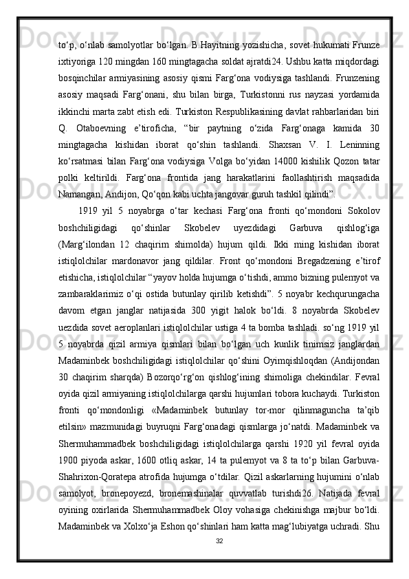 to‘p,  o‘nlab  samolyotlar  bo‘lgan.  B.Hayitning  yozishicha,   sovet   hukumati  Frunze
ixtiyoriga 120 mingdan 160 mingtagacha soldat ajratdi24. Ushbu katta miqdordagi
bosqinchilar   armiyasining   asosiy   qismi   Farg‘ona   vodiysiga   tashlandi.   Frunzening
asosiy   maqsadi   Farg‘onani,   shu   bilan   birga,   Turkistonni   rus   nayzasi   yordamida
ikkinchi marta zabt etish edi. Turkiston Respublikasining davlat rahbarlaridan biri
Q.   Otaboevning   e’tiroficha,   “bir   paytning   o‘zida   Farg‘onaga   kamida   30
mingtagacha   kishidan   iborat   qo‘shin   tashlandi.   Shaxsan   V.   I.   Leninning
ko‘rsatmasi   bilan   Farg‘ona   vodiysiga   Volga   bo‘yidan   14000   kishilik   Qozon   tatar
polki   keltirildi.   Farg‘ona   frontida   jang   harakatlarini   faollashtirish   maqsadida
Namangan, Andijon, Qo‘qon kabi uchta jangovar guruh tashkil qilindi”.
1919   yil   5   noyabrga   o‘tar   kechasi   Farg‘ona   fronti   qo‘mondoni   Sokolov
boshchiligidagi   qo‘shinlar   Skobelev   uyezdidagi   Garbuva   qishlog‘iga
(Marg‘ilondan   12   chaqirim   shimolda)   hujum   qildi.   Ikki   ming   kishidan   iborat
istiqlolchilar   mardonavor   jang   qildilar.   Front   qo‘mondoni   Bregadzening   e’tirof
etishicha, istiqlolchilar “yayov holda hujumga o‘tishdi, ammo bizning pulemyot va
zambaraklarimiz   o‘qi   ostida   butunlay   qirilib   ketishdi”.   5   noyabr   kechqurungacha
davom   etgan   janglar   natijasida   300   yigit   halok   bo‘ldi.   8   noyabrda   Skobelev
uezdida sovet aeroplanlari istiqlolchilar ustiga 4 ta bomba tashladi. so‘ng 1919 yil
5   noyabrda   qizil   armiya   qismlari   bilan   bo‘lgan   uch   kunlik   tinimsiz   janglardan
Madaminbek   boshchiligidagi   istiqlolchilar   qo‘shini   Oyimqishloqdan   (Andijondan
30   chaqirim   sharqda)   Bozorqo‘rg‘on   qishlog‘ining   shimoliga   chekindilar.   Fevral
oyida qizil armiyaning istiqlolchilarga qarshi hujumlari tobora kuchaydi. Turkiston
fronti   qo‘mondonligi   «Madaminbek   butunlay   tor-mor   qilinmaguncha   ta’qib
etilsin»   mazmunidagi   buyruqni   Farg‘onadagi   qismlarga   jo‘natdi.   Madaminbek   va
Shermuhammadbek   boshchiligidagi   istiqlolchilarga   qarshi   1920   yil   fevral   oyida
1900  piyoda   askar,   1600  otliq   askar,  14   ta   pulemyot   va   8  ta   to‘p   bilan  Garbuva-
Shahrixon-Qoratepa atrofida hujumga o‘tdilar. Qizil  askarlarning hujumini  o‘nlab
samolyot,   bronepoyezd,   bronemashinalar   quvvatlab   turishdi26.   Natijada   fevral
oyining   oxirlarida   Shermuhammadbek   Oloy   vohasiga   chekinishga   majbur   bo‘ldi.
Madaminbek va Xolxo‘ja Eshon qo‘shinlari ham katta mag‘lubiyatga uchradi. Shu
32 