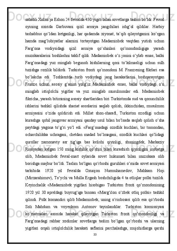 sababli Xolxo‘ja Eshon 24 fevralda 450 yigiti bilan sovetlarga taslim bo‘ldi. Fevral
oyining   oxirida   Garbuvani   qizil   armiya   jangchilari   ishg‘ol   qildilar.   Harbiy
tashabbus   qo‘ldan   ketganligi,   har   qadamda   xiyonat,   ta’qib   qilayotganini   ko‘rgan
hamda   mag‘lubiyatlar   alamini   tortayotgan   Madaminbek   vaqtdan   yutish   uchun
Farg‘ona   vodiysidagi   qizil   armiya   qo‘shinlari   qo‘mondonligiga   yarash
muzokaralarini  boshlashni  taklif qildi. Madaminbek o‘z jonini o‘ylab emas, balki
Farg‘onadagi   yuz   minglab   begunoh   kishilarning   qoni   to‘kilmasligi   uchun   sulh
tuzishga   rozilik   bildirdi.   Turkiston   fronti   qo’mondoni   M.   Frunzening   fikrlari   esa
bo‘lakcha   edi.   Toshkentda   turib   vodiydagi   jang   harakatlarini   boshqarayotgan
Frunze   uchun   asosiy   g‘anim   yolg‘iz   Madaminbek   emas,   balki   vodiydagi   o‘n
minglab   istiqlolchi   yigitlar   va   yuz   minglab   musulmonlar   edi.   Madaminbek
fikricha, yarash bitimining asosiy shartlaridan biri Turkistonda sud va qonunchilik
ishlarini   tashkil   qilishda   shariat   asoslarini   saqlab   qolish,   ikkinchidan,   musulmon
armiyasini   o‘zida   qoldirish   edi.   Millat   shon-sharafi,   Turkiston   ozodligi   uchun
kurashga  qobil  jangovar   armiyani   qanday  usul  bilan  bo‘lsada   saqlab  qolish   o‘sha
paytdagi   yagona   to‘g‘ri   yo‘l   edi.   «Farg‘onadagi   ozodlik   kuchlari,   bir   tomondan,
ocharchilikka   uchragani,   chetdan   madad   bo‘lmagani,   ozodlik   kuchlari   qo‘lidagi
qurollar   zamonaviy   asr   tig‘iga   bas   kelishi   qiyinligi,   shuningdek,   Markaziy
Rusiyadan   kelgan   150   ming   kishilik   qo‘shin   bilan   kurashish   qiyinligini   inobatga
olib,   Madaminbek   fevral-mart   oylarida   sovet   hukumati   bilan   muzokara   olib
borishga majbur bo‘ldi. Taslim bo‘lgan qo‘rboshi guruhlari o‘rnida sovet armiyasi
tarkibida   1920   yil   fevralda   Oxunjon   Nurmuhamedov,   Mahkam   Hoji
(Mirzarahimov), To‘ychi va Mulla Ergash boshchiligida 4 ta otliqlar polki tuzildi.
Keyinchalik   «Madaminbek   yigitlari   hisobiga»   Turkiston   fronti   qo‘mondonining
1920   yil   30   apreldagi   buyrug‘iga   binoan   «Marg‘ilon   o‘zbek   otliq   polki»   tashkil
qilindi.   Polk   komandiri   qilib   Madaminbek,   uning   o‘rinbosari   qilib   esa   qo‘rboshi
Soli   Mahdum   va   voyenkom   Antonov   tayinlandilar.   Turkiston   komissiyasi
ko‘rsatmalari   asosida   harakat   qilayotgan   Turkiston   fronti   qo‘mondonligi   va
Farg‘onadagi   rahbar   xodimlar   sovetlarga   taslim   bo‘lgan   qo‘rboshi   va   ularning
yigitlari   orqali   istiqlolchilik   harakati   saflarini   parchalashga,   mujohidlarga   qarshi
33