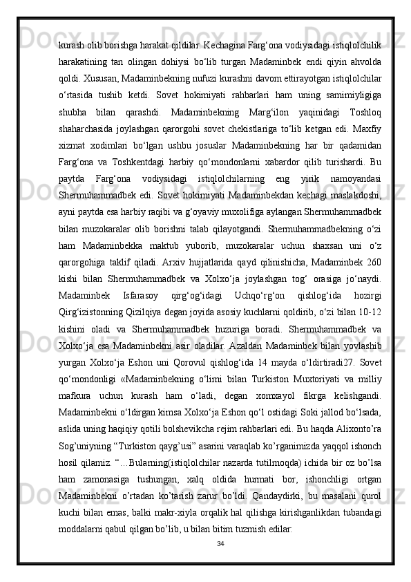 kurash olib borishga harakat qildilar. Kechagina Farg‘ona vodiysidagi istiqlolchilik
harakatining   tan   olingan   dohiysi   bo‘lib   turgan   Madaminbek   endi   qiyin   ahvolda
qoldi. Xususan, Madaminbekning nufuzi kurashni davom ettirayotgan istiqlolchilar
o‘rtasida   tushib   ketdi.   Sovet   hokimiyati   rahbarlari   ham   uning   samimiyligiga
shubha   bilan   qarashdi.   Madaminbekning   Marg‘ilon   yaqinidagi   Toshloq
shaharchasida   joylashgan   qarorgohi   sovet   chekistlariga   to‘lib   ketgan   edi.   Maxfiy
xizmat   xodimlari   bo‘lgan   ushbu   josuslar   Madaminbekning   har   bir   qadamidan
Farg‘ona   va   Toshkentdagi   harbiy   qo‘mondonlarni   xabardor   qilib   turishardi.   Bu
paytda   Farg‘ona   vodiysidagi   istiqlolchilarning   eng   yirik   namoyandasi
Shermuhammadbek   edi.   Sovet   hokimiyati   Madaminbekdan   kechagi   maslakdoshi,
ayni paytda esa harbiy raqibi va g‘oyaviy muxolifiga aylangan Shermuhammadbek
bilan   muzokaralar   olib   borishni   talab   qilayotgandi.   Shermuhammadbekning   o‘zi
ham   Madaminbekka   maktub   yuborib,   muzokaralar   uchun   shaxsan   uni   o‘z
qarorgohiga   taklif   qiladi.   Arxiv   hujjatlarida   qayd   qilinishicha,   Madaminbek   260
kishi   bilan   Shermuhammadbek   va   Xolxo‘ja   joylashgan   tog‘   orasiga   jo‘naydi.
Madaminbek   Isfarasoy   qirg‘og‘idagi   Uchqo‘rg‘on   qishlog‘ida   hozirgi
Qirg‘izistonning Qizilqiya degan joyida asosiy kuchlarni qoldirib, o‘zi bilan 10-12
kishini   oladi   va   Shermuhammadbek   huzuriga   boradi.   Shermuhammadbek   va
Xolxo‘ja   esa   Madaminbekni   asir   oladilar.   Azaldan   Madaminbek   bilan   yovlashib
yurgan   Xolxo‘ja   Eshon   uni   Qorovul   qishlog‘ida   14   mayda   o‘ldirtiradi27.   Sovet
qo‘mondonligi   «Madaminbekning   o‘limi   bilan   Turkiston   Muxtoriyati   va   milliy
mafkura   uchun   kurash   ham   o‘ladi,   degan   xomxayol   fikrga   kelishgandi.
Madaminbekni o‘ldirgan kimsa Xolxo‘ja Eshon qo‘l ostidagi Soki jallod bo‘lsada,
aslida uning haqiqiy qotili bolshevikcha rejim rahbarlari edi. Bu haqda Alixonto’ra
Sog’uniyning “Turkiston qayg’usi” asarini varaqlab ko’rganimizda yaqqol ishonch
hosil qilamiz. “…Bularning(istiqlolchilar nazarda tutilmoqda) ichida bir oz bo’lsa
ham   zamonasiga   tushungan,   xalq   oldida   hurmati   bor,   ishonchligi   ortgan
Madaminbekni   o’rtadan   ko’tarish   zarur   bo’ldi.   Qandaydirki,   bu   masalani   qurol
kuchi bilan emas, balki  makr-xiyla orqalik hal  qilishga kirishganlikdan  tubandagi
moddalarni qabul qilgan bo’lib, u bilan bitim tuzmish edilar:
34 