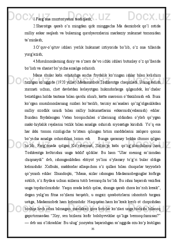 1.Farg’ona muxtoriyatini tasdiqlash;
2.Sharoitga   qarab   o’n   mingdan   qirk   minggacha   Ma   daminbek   qo’l   ostida
milliy   askar   saqlash   va   bularning   qurolyaroxlarini   markaziy   xukumat   tomonidan
ta’minlash;
3.O’quv-o’qituv   ishlari   yerlik   hukumat   ixtiyorida   bo’lib,   o’z   ona   tillarida
yurg’azish;
4.Musulmonlarning diniy va o’zaro da’vo ichki ishlari butunlay o’z qo’llarida
bo’lish va shariat bo’yicha amalga oshirish.
Mana   shular   kabi   eshitishga   ancha   foydalik   ko’ringan   ishlar   bilan   kelishim
tuzilgan so’nggida (1920 yillar) Madaminbek Toshkentga chaqiriladi. Uning kelish
xurmati   uchun,   chet   davlatdan   kelayotgan   hukmdorlarga   qilgandek,   ko’chalar
bezatilgan holda tantana bilan qarshi olinib, katta marosim o’tkazilmish edi. Buni
ko’rgan   musulmonlarning   ruxlari   ko’tarilib,   tarixiy   an’analari   qo’zg’olganlikdan
milliy   ozodlik   umidi   bilan   milliy   hukumatlarini   eskarmish(eslamish)   edilar.
Bundan   foydalangan   Vatan   bosqinchilari   o’zlarining   oldindan   o’ylab   qo’ygan
makr-hiylalik   rejalarini   tezlik   bilan   amalga   oshirish   siyosatiga   kirishdi.   Yo’q   esa
har   ikki   tomon   rizoligicha   to’xtam   qilingan   bitim   moddalarini   xalqaro   qonun
bo’yicha   amalga   oshirishlari   lozim   edi.         Bunga   qaramay   bekka   iltimos   qilgan
bo’lib,   Farg’onada   qolgan   Ko’rshermat,   Xolxo’ja   kabi   qo’zg’olonchilarni   ham
Toshkentga   keltirishni   unga   taklif   qildilar.   Bu   ham   “Ular   mening   so’zimdan
chiqmaydi”   deb,   ishonganlikdan   ehtiyot   yo’lini   o’ylamay   to’g’ri   bular   oldiga
kelmishdir.   Xolbuki,   makkorlar   allaqachon   o’z   qullari   bilan   chuqurlar   tayyorlab
qo’ymish   edilar.   Shundoqki,   “Mana,   sizlar   ishongan   Madaminbeginglar   kofirga
sotilib, o’z foydasi uchun sizlarni tutib bermoqchi bo’ldi. Bu ishni bajarish vazifasi
unga topshirilmishdir. Yaqin orada kelib qolsa, shunga qarab chora ko’rish kerak”,
degan   yolg’on   fitna   so’zlarni   tarqatib,   u   ongsiz   qorabotirlarni   ishontirib   turgani
ustiga, Madaminbek ham kelmishdir. Haqiqatan ham ko’krak kerib ot chopishdan
boshqa hech ishni bilmagan, maslaksiz qora botirlar ko’zlari unga tushishi bilanoq
gapirtirmasdan   “Xoy,   sen   bizlarni   kofir   bolshyeviklar   qo’liga   bermoqchimisan?”
— deb uni o’ldiradilar. Bu ulug’ jinoyatni bajarishgan so’nggida ozu ko’p kutilgan
35 