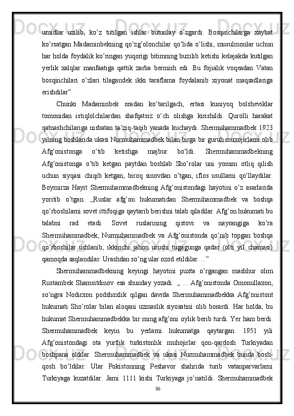 umidlar   uzilib,   ko’z   tutilgan   ishlar   butunlay   o’zgardi.   Bosqinchilarga   xaybat
ko’rsatgan  Madaminbekning  qo’zg’olonchilar   qo’lida  o’lishi,  musulmonlar   uchun
har holda foydalik ko’ringan yuqorigi bitimning buzilib ketishi kelajakda kutilgan
yerlik   xalqlar   manfaatiga   qattik   zarba   bermish   edi.   Bu   fojialik   voqeadan   Vatan
bosqinchilari   o’zlari   tilagandek   ikki   taraflama   foydalanib   xiyonat   maqsadlariga
erishdilar”. 
Chunki   Madaminbek   oradan   ko‘tarilgach,   ertasi   kuniyoq   bolsheviklar
tomonidan   istiqlolchilardan   shafqatsiz   o‘ch   olishga   kirishildi.   Qurolli   harakat
qatnashchilariga   nisbatan   ta’ziq-taqib   yanada   kuchaydi.   Shermuhammadbek   1923
yilning boshlarida ukasi Nurmuhammadbek bilan birga bir guruh muxojirlarni olib
Afg‘onistonga   o‘tib   ketishga   majbur   bo‘ldi.   Shermuhammadbekning
Afg’onistonga   o’tib   ketgan   paytdan   boshlab   Sho’rolar   uni   yomon   otliq   qilish
uchun   siyqasi   chiqib   ketgan,   biroq   sinovdan   o’tgan,   iflos   usullarni   qo’llaydilar.
Boymirza   Hayit   Shermuhammadbekning   Afg’onistondagi   hayotini   o’z   asarlarida
yoritib   o’tgan.   ,,Ruslar   afg’on   hukumatidan   Shermuhammadbek   va   boshqa
qo’rboshilarni sovet ittifoqiga qaytarib berishni talab qiladilar. Afg’on hukumati bu
talabni   rad   etadi.   Sovet   ruslarining   qistovi   va   nayrangiga   ko’ra
Shermuhammadbek,   Nurmuhammadbek   va   Afg’onistonda   qo’nib   topgan   boshqa
qo’rboshilar   ushlanib,   ikkinchi   jahon   urushi   tugagunga   qadar   (olti   yil   chamasi)
qamoqda saqlandilar. Urashdan so’ng ular ozod etildilar. ...”
Shermuhammadbekning   keyingi   hayotini   puxta   o’rgangan   mashhur   olim
Rustambek   Shamsitdinov   esa   shunday   yozadi:   ,,   ...   Afg’onistonda   Omonullaxon,
so’ngra   Nodirxon   podshoxlik   qilgan   davrda   Shermuhammadbekka   Afg’onistont
hukumati   Sho’rolar   bilan   aloqani   uzmaslik   siyosatini   olib   borardi.   Har   holda,   bu
hukumat Shermuhammadbekka bir ming afg’oni oylik berib turdi. Yer ham berdi.
Shermuhammadbek   keyin   bu   yerlarni   hukumatga   qaytargan.   1951   yili
Afg’onistondagi   ota   yurtlik   turkistonlik   muhojirlar   qon-qardosh   Turkiyadan
boshpana   oldilar.   Shermuhammadbek   va   ukasi   Nurmuhammadbek   bunda   bosh-
qosh   bo’ldilar.   Ular   Pokistonning   Peshavor   shahrida   turib   vatanparvarlarni
Turkiyaga   kuzatdilar.   Jami   1111   kishi   Turkiyaga   jo’natildi.   Shermuhammadbek
36 