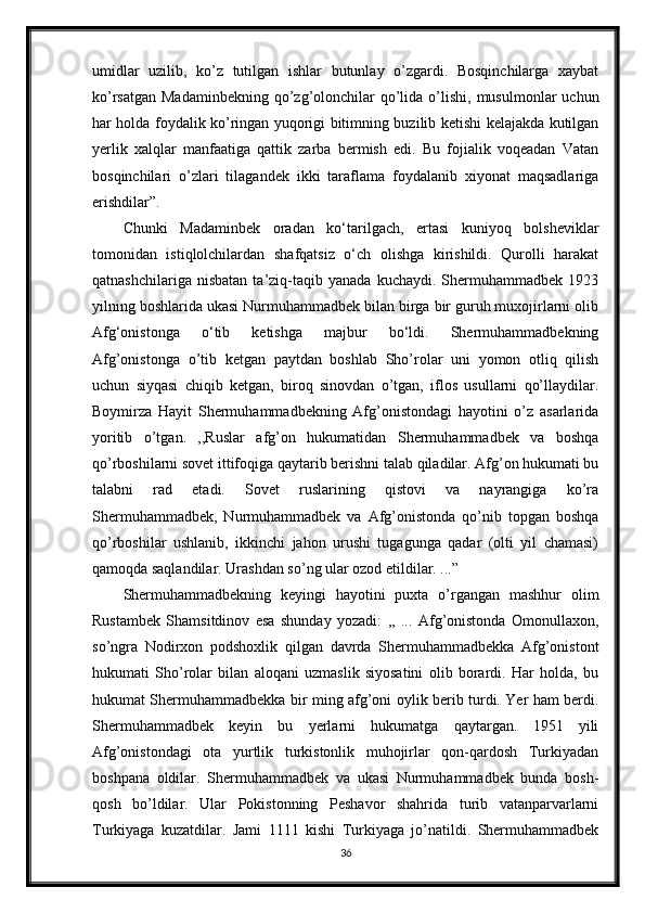 umidlar   uzilib,   ko’z   tutilgan   ishlar   butunlay   o’zgardi.   Bosqinchilarga   xaybat
ko’rsatgan  Madaminbekning  qo’zg’olonchilar   qo’lida  o’lishi,  musulmonlar   uchun
har holda foydalik ko’ringan yuqorigi bitimning buzilib ketishi kelajakda kutilgan
yerlik   xalqlar   manfaatiga   qattik   zarba   bermish   edi.   Bu   fojialik   voqeadan   Vatan
bosqinchilari   o’zlari   tilagandek   ikki   taraflama   foydalanib   xiyonat   maqsadlariga
erishdilar”. 
Chunki   Madaminbek   oradan   ko‘tarilgach,   ertasi   kuniyoq   bolsheviklar
tomonidan   istiqlolchilardan   shafqatsiz   o‘ch   olishga   kirishildi.   Qurolli   harakat
qatnashchilariga   nisbatan   ta’ziq-taqib   yanada   kuchaydi.   Shermuhammadbek   1923
yilning boshlarida ukasi Nurmuhammadbek bilan birga bir guruh muxojirlarni olib
Afg‘onistonga   o‘tib   ketishga   majbur   bo‘ldi.   Shermuhammadbekning
Afg’onistonga   o’tib   ketgan   paytdan   boshlab   Sho’rolar   uni   yomon   otliq   qilish
uchun   siyqasi   chiqib   ketgan,   biroq   sinovdan   o’tgan,   iflos   usullarni   qo’llaydilar.
Boymirza   Hayit   Shermuhammadbekning   Afg’onistondagi   hayotini   o’z   asarlarida
yoritib   o’tgan.   ,,Ruslar   afg’on   hukumatidan   Shermuhammadbek   va   boshqa
qo’rboshilarni sovet ittifoqiga qaytarib berishni talab qiladilar. Afg’on hukumati bu
talabni   rad   etadi.   Sovet   ruslarining   qistovi   va   nayrangiga   ko’ra
Shermuhammadbek,   Nurmuhammadbek   va   Afg’onistonda   qo’nib   topgan   boshqa
qo’rboshilar   ushlanib,   ikkinchi   jahon   urushi   tugagunga   qadar   (olti   yil   chamasi)
qamoqda saqlandilar. Urashdan so’ng ular ozod etildilar. ...”
Shermuhammadbekning   keyingi   hayotini   puxta   o’rgangan   mashhur   olim
Rustambek   Shamsitdinov   esa   shunday   yozadi:   ,,   ...   Afg’onistonda   Omonullaxon,
so’ngra   Nodirxon   podshoxlik   qilgan   davrda   Shermuhammadbekka   Afg’onistont
hukumati   Sho’rolar   bilan   aloqani   uzmaslik   siyosatini   olib   borardi.   Har   holda,   bu
hukumat Shermuhammadbekka bir ming afg’oni oylik berib turdi. Yer ham berdi.
Shermuhammadbek   keyin   bu   yerlarni   hukumatga   qaytargan.   1951   yili
Afg’onistondagi   ota   yurtlik   turkistonlik   muhojirlar   qon-qardosh   Turkiyadan
boshpana   oldilar.   Shermuhammadbek   va   ukasi   Nurmuhammadbek   bunda   bosh-
qosh   bo’ldilar.   Ular   Pokistonning   Peshavor   shahrida   turib   vatanparvarlarni
Turkiyaga   kuzatdilar.   Jami   1111   kishi   Turkiyaga   jo’natildi.   Shermuhammadbek
36