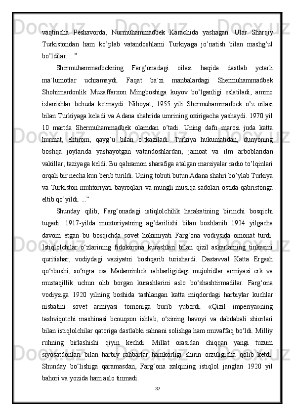 vaqtincha   Peshavorda,   Nurmuhammadbek   Karachida   yashagan.   Ular   Sharqiy
Turkistondan   ham   ko’plab   vatandoshlarni   Turkiyaga   jo’natish   bilan   mashg’ul
bo’ldilar. ...”
Shermuhammadbekning   Farg’onadagi   oilasi   haqida   dastlab   yetarli
ma`lumotlar   uchramaydi.   Faqat   ba`zi   manbalardagi   Shermuhammadbek
Shohimardonlik   Muzaffarxon   Mingboshiga   kuyov   bo’lganligi   eslatiladi,   ammo
izlanishlar   behuda   ketmaydi.   Nihoyat,   1955   yili   Shermuhammadbek   o’z   oilasi
bilan Turkiyaga keladi va Adana shahrida umrining oxirigacha yashaydi. 1970 yil
10   martda   Shermuhammadbek   olamdan   o’tadi.   Uning   dafn   marosi   juda   katta
hurmat,   ehtirom,   qayg’u   bilan   o’tkaziladi.   Turkiya   hukumatidan,   dunyoning
boshqa   joylarida   yashayotgan   vatandoshlardan,   jamoat   va   ilm   arboblaridan
vakillar, taziyaga keldi. Bu qahramon sharafiga atalgan marsiyalar radio to’lqinlari
orqali bir necha kun berib turildi. Uning tobuti butun Adana shahri bo’ylab Turkiya
va Turkiston muhtoriyati bayroqlari va mungli musiqa sadolari ostida qabristonga
eltib qo’yildi. ...”
Shunday   qilib,   Farg‘onadagi   istiqlolchilik   harakatining   birinchi   bosqichi
tugadi.   1917-yilda   muxtoriyatning   ag’darilishi   bilan   boshlanib   1924   yilgacha
davom   etgan   bu   bosqichda   sovet   hokimiyati   Farg‘ona   vodiysida   omonat   turdi.
Istiqlolchilar   o‘zlarining   fidokorona   kurashlari   bilan   qizil   askarlarning   tinkasini
quritishar,   vodiydagi   vaziyatni   boshqarib   turishardi.   Dastavval   Katta   Ergash
qo‘rboshi,   so‘ngra   esa   Madaminbek   rahbarligidagi   mujohidlar   armiyasi   erk   va
mustaqillik   uchun   olib   borgan   kurashlarini   aslo   bo‘shashtirmadilar.   Farg‘ona
vodiysiga   1920   yilning   boshida   tashlangan   katta   miqdordagi   harbiylar   kuchlar
nisbatini   sovet   armiyasi   tomoniga   burib   yubordi.   «Qizil   imperiya»ning
tashviqotchi   mashinasi   benuqson   ishlab,   o‘zining   havoyi   va   dabdabali   shiorlari
bilan istiqlolchilar qatoriga dastlabki rahnani solishga ham muvaffaq bo‘ldi. Milliy
ruhning   birlashishi   qiyin   kechdi.   Millat   orasidan   chiqqan   yangi   tuzum
siyosatdonlari   bilan   harbiy   rahbarlar   hamkorligi   shirin   orzuligicha   qolib   ketdi.
Shunday   bo‘lishiga   qaramasdan,   Farg‘ona   xalqining   istiqlol   janglari   1920   yil
bahori va yozida ham aslo tinmadi.
37 