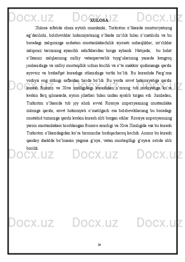 XULOSA
Xulosa   sifatida   shuni   aytish   mumkinki,   Turkiston   o‘lkasida   muxtoriyatning
ag‘darilishi,   bolsheviklar   hokimiyatining   o‘lkada   zo‘rlik   bilan   o‘rnatilishi   va   bu
boradagi   xalqimizga   nisbatan   mustamlakachilik   siyosati   nohaqliklar,   xo‘rliklar
xalqimiz   tarixining   ayanchli   sahifalaridan   biriga   aylandi.   Natijada,     bu   holat
o‘lkamiz   xalqlarining   milliy   vatanparvarlik   tuyg‘ularining   yanada   kengroq
jonlanishiga va milliy mustaqillik uchun kuchli va o‘ta makkor qushmanga qarshi
ayovsiz   va   beshafqat   kurashga   otlanishiga   turtki   bo‘ldi.   Bu   kurashda   Farg’ona
vodiysi   eng   oldingi   saflardan   birida   bo‘ldi.   Bu   yerda   sovet   hokimiyatiga   qarshi
kurash   Buxoro   va   Xiva   xonligidagi   kurashdan   o‘zining   tub   mohiyatiga   ko‘ra
keskin   farq   qilmasada,   ayrim   jihatlari   bilan   undan   ajralib   turgan   edi.   Jumladan,
Turkiston   o‘lkasida   tub   joy   aholi   avval   Rossiya   imperiyasining   mustamlaka
zulmiga   qarshi,   sovet   hokimiyati   o‘rnatilgach   esa   bolsheviklarning   bu   boradagi
mustabid tuzumiga qarshi keskin kurash olib borgan edilar. Rossiya imperiyasining
yarim mustamlakasi hisoblangan Buxoro amirligi va Xiva Xonligida esa bu kurash
Turkiston o‘lkasidagidan ko‘ra birmuncha boshqacharoq kechdi. Ammo bu kurash
qanday   shaklda   bo‘lmasin   yagona   g‘oya,   vatan   mustaqilligi   g‘oyasi   ostida   olib
borildi.
38 