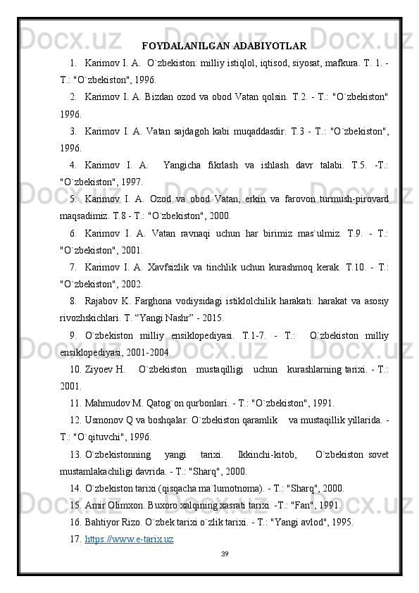 FOYDALANILGAN ADABIYOTLAR
1. Karimov I. A.  O`zbekiston: milliy istiqlol, iqtisod, siyosat, mafkura. T. 1. -
T.: "O`zbekiston", 1996.
2. Karimov I. A. Bizdan ozod va obod Vatan qolsin. T.2. - T.: "O`zbekiston"
1996.
3. Karimov   I.   A.   Vatan   sajdagoh   kabi   muqaddasdir.   T.3   -   T.:   "O`zbekiston",
1996.
4. Karimov   I.   A.     Yangicha   fikrlash   va   ishlash   davr   talabi.   T.5.   -T.:
"O`zbekiston", 1997.
5. Karimov   I.   A.   Ozod   va   obod   Vatan,   erkin   va   farovon   turmush-pirovard
maqsadimiz. T.8 - T.: "O`zbekiston", 2000.
6. Karimov   I.   A.   Vatan   ravnaqi   uchun   har   birimiz   mas`ulmiz.   T.9.   -   T.:
"O`zbekiston", 2001.
7. Karimov   I.   A.   Xavfsizlik   va   tinchlik   uchun   kurashmoq   kerak.   T.10.   -   T.:
"O`zbekiston", 2002.
8. Rajabov   K.   Farghona   vodiysidagi   istiklolchilik   harakati:   harakat   va   asosiy
rivozhskichlari. T. “Yangi Nashr” - 2015.
9. O`zbekiston   milliy   ensiklopediyasi.   T.1-7.   -   T.:     O`zbekiston   milliy
ensiklopediyasi, 2001-2004.
10. Ziyoev H.       O`zbekiston     mustaqilligi     uchun     kurashlarning tarixi. - T.:
2001.
11. Mahmudov M. Qatog`on qurbonlari. - T.: "O`zbekiston", 1991.
12. Usmonov Q va boshqalar. O`zbekiston qaramlik    va mustaqillik yillarida. -
T.: "O`qituvchi", 1996.
13. O`zbekistonning       yangi       tarixi.       Ikkinchi-kitob,         O`zbekiston   sovet
mustamlakachiligi davrida. - T.: "Sharq", 2000.
14. O`zbekiston tarixi (qisqacha ma`lumotnoma). - T.: "Sharq", 2000.
15. Amir Olimxon. Buxoro xalqining xasrati tarixi. -T.: "Fan", 1991.
16. Bahtiyor Rizo. O`zbek tarixi o`zlik tarixi. - T.: "Yangi avlod", 1995.
17. https://www.e-tarix.uz     
39