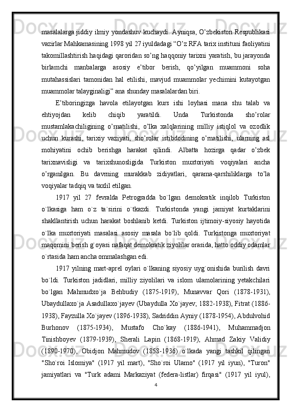 masalalarga jiddiy ilmiy yondashuv kuchaydi. Ayniqsa, O’zbekiston Respublikasi
vazirlar Mahkamasining 1998 yil 27 iyuldadagi “O’z RFA tarix instituni faoliyatini
takomillashtirish haqidagi qaroridan so’ng haqqoniy tarixni yaratish, bu jarayonda
birlamchi   manbalarga   asosiy   e’tibor   berish,   qo’yilgan   muammoni   soha
mutahassislari   tamonidan   hal   etilishi,   mavjud   muammolar   yechimini   kutayotgan
muammolar talayginaligi” ana shunday masalalardan biri.
E’tiboringizga   havola   etilayotgan   kurs   ishi   loyhasi   mana   shu   talab   va
ehtiyojdan   kelib   chiqib   yaratildi.   Unda   Turkistonda   sho’rolar
mustamlakachiligining   o’rnatilishi,   o’lka   xalqlarining   milliy   istiqlol   va   ozodlik
uchun   kurashi,   tarixiy   vaziyati,   sho’rolar   istibdodining   o’rnatilishi,   ularning   asl
mohiyatini   ochib   berishga   harakat   qilindi.   Albatta   hozirga   qadar   o’zbek
tarixnavisligi   va   tarixshunosligida   Turkiston   muxtoriyati   voqiyalari   ancha
o’rganilgan.   Bu   davrning   murakkab   zidiyatlari,   qarama-qarshiliklarga   to’la
voqiyalar tadqiq va taxlil etilgan.
1917   yil   27   fevralda   Petrogradda   bo`lgan   demokratik   inqilob   Turkiston
o`lkasiga   ham   o`z   ta`sirini   o`tkazdi.   Turkistonda   yangi   jamiyat   kurtaklarini
shakllantirish   uchun   harakat   boshlanib   ketdi.   Turkiston   ijtimoiy-siyosiy   hayotida
o`lka   muxtoriyati   masalasi   asosiy   masala   bo`lib   qoldi.   Turkistonga   muxtoriyat
maqomini berish g`oyasi nafaqat demokratik ziyolilar orasida, hatto oddiy odamlar
o`rtasida ham ancha ommalashgan edi.
1917   yilning   mart-aprel   oylari   o`lkaning   siyosiy   uyg`onishida   burilish   davri
bo`ldi.   Turkiston   jadidlari,   milliy   ziyolilari   va   islom   ulamolarining   yetakchilari
bo`lgan   Mahmudxo`ja   Behbudiy   (1875-1919),   Munavvar   Qori   (1878-1931),
Ubaydullaxo`ja Asadullaxo`jayev (Ubaydulla Xo`jayev; 1882-1938), Fitrat (1886-
1938), Fayzulla Xo`jayev (1896-1938), Sadriddin Ayniy (1878-1954), Abdulvohid
Burhonov   (1875-1934),   Mustafo   Cho`kay   (1886-1941),   Muhammadjon
Tinishboyev   (1879-1939),   Sherali   Lapin   (1868-1919),   Ahmad   Zakiy   Validiy
(1890-1970),   Obidjon   Mahmudov   (1858-1936)   o`lkada   yangi   tashkil   qilingan
"Sho`roi   Islomiya"   (1917   yil   mart),   "Sho`roi   Ulamo"   (1917   yil   iyun),   "Turon"
jamiyatlari   va   "Turk   adami   Markaziyat   (federa-listlar)   firqasi"   (1917   yil   iyul),
4 