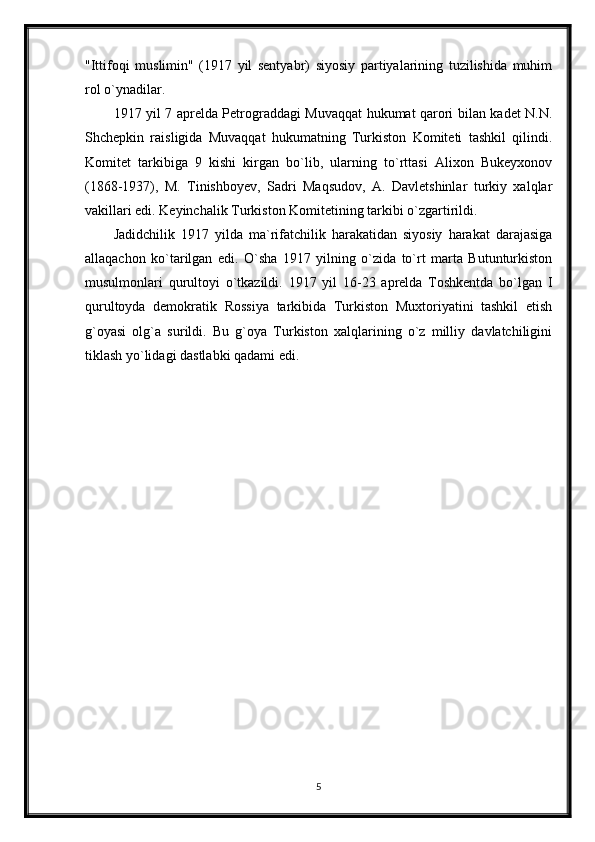 "Ittifoqi   muslimin"   (1917   yil   sentyabr)   siyosiy   partiyalarining   tuzilishida   muhim
rol o`ynadilar.
1917 yil 7 aprelda Petrograddagi Muvaqqat hukumat qarori bilan kadet N.N.
Shchepkin   raisligida   Muvaqqat   hukumatning   Turkiston   Komiteti   tashkil   qilindi.
Komitet   tarkibiga   9   kishi   kirgan   bo`lib,   ularning   to`rttasi   Alixon   Bukeyxonov
(1868-1937),   M.   Tinishboyev,   Sadri   Maqsudov,   A.   Davletshinlar   turkiy   xalqlar
vakillari edi. Keyinchalik Turkiston Komitetining tarkibi o`zgartirildi.
Jadidchilik   1917   yilda   ma`rifatchilik   harakatidan   siyosiy   harakat   darajasiga
allaqachon   ko`tarilgan   edi.   O`sha   1917   yilning   o`zida   to`rt   marta   Butunturkiston
musulmonlari   qurultoyi   o`tkazildi.   1917   yil   16-23   aprelda   Toshkentda   bo`lgan   I
qurultoyda   demokratik   Rossiya   tarkibida   Turkiston   Muxtoriyatini   tashkil   etish
g`oyasi   olg`a   surildi.   Bu   g`oya   Turkiston   xalqlarining   o`z   milliy   davlatchiligini
tiklash yo`lidagi dastlabki qadami edi.
5