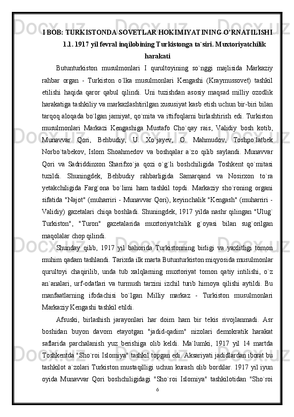 I BOB: TURKISTONDA SOVETLAR HOKIMIYATINING O’RNATILISHI
1.1. 1917 yil fevral inqilobining Turkistonga ta`siri. Muxtoriyatchilik
harakati
Butunturkiston   musulmonlari   I   qurultoyining   so`nggi   majlisida   Markaziy
rahbar   organ   -   Turkiston   o`lka   musulmonlari   Kengashi   (Kraymussovet)   tashkil
etilishi   haqida   qaror   qabul   qilindi.   Uni   tuzishdan   asosiy   maqsad   milliy   ozodlik
harakatiga tashkiliy va markazlashtirilgan xususiyat kasb etish uchun bir-biri bilan
tarqoq aloqada bo`lgan jamiyat, qo`mita va ittifoqlarni birlashtirish edi. Turkiston
musulmonlari   Markazi   Kengashiga   Mustafo   Cho`qay   rais,   Validiy   bosh   kotib,
Munavvar   Qori,   Behbudiy,   U.   Xo`jayev,   O.   Mahmudov,   Toshpo`latbek
Norbo`tabekov,   Islom   Shoahmedov   va   boshqalar   a`zo   qilib   saylandi.   Munavvar
Qori   va   Sadriddinxon   Sharifxo`ja   qozi   o`g`li   boshchiligida   Toshkent   qo`mitasi
tuzildi.   Shuningdek,   Behbudiy   rahbarligida   Samarqand   va   Nosirxon   to`ra
yetakchiligida   Farg`ona   bo`limi   ham   tashkil   topdi.   Markaziy   sho`roning   organi
sifatida "Najot" (muharriri - Munavvar  Qori), keyinchalik "Kengash" (muharriri -
Validiy)   gazetalari   chiqa boshladi.  Shuningdek,  1917 yilda  nashr  qilingan  "Ulug`
Turkiston",   "Turon"   gazetalarida   muxtoriyatchilik   g`oyasi   bilan   sug`orilgan
maqolalar chop qilindi.
Shunday   qilib,   1917   yil   bahorida   Turkistonning   birligi   va   yaxlitligi   tomon
muhim qadam tashlandi. Tarixda ilk marta Butunturkiston miqyosida musulmonlar
qurultoyi   chaqirilib,   unda   tub   xalqlarning   muxtoriyat   tomon   qatiy   intilishi,   o`z
an`analari,   urf-odatlari   va   turmush   tarzini   izchil   turib   himoya   qilishi   aytildi.   Bu
manfaatlarning   ifodachisi   bo`lgan   Milliy   markaz   -   Turkiston   musulmonlari
Markaziy Kengashi tashkil etildi.
Afsuski,   birlashish   jarayonlari   har   doim   ham   bir   tekis   rivojlanmadi.   Asr
boshidan   buyon   davom   etayotgan   "jadid-qadim"   nizolari   demokratik   harakat
saflarida   parchalanish   yuz   berishiga   olib   keldi.   Ma`lumki,   1917   yil   14   martda
Toshkentda "Sho`roi Islomiya" tashkil topgan edi. Aksariyati jadidlardan iborat bu
tashkilot a`zolari Turkiston mustaqilligi uchun kurash olib bordilar. 1917 yil iyun
oyida   Munavvar   Qori   boshchiligidagi   "Sho`roi   Islomiya"   tashkilotidan   "Sho`roi
6 