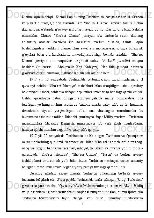 Ulamo" ajralib chiqdi. Sherali Lapin uning Toshkent shubasiga asos soldi. Oradan
ko`p   vaqt   o`tmay,   Qo`qon   shahrida   ham   "Sho`roi   Ulamo"   jamiyati   tuzildi.   Lekin
ikki  jamiyat   o`rtasida  g`oyaviy istiloflar  mavjud  bo`lib, ular   bir-biri   bilan  kelisha
olmasdilar,   Chunki   "Sho`roi   Ulamo"   jamiyati   o`z   dasturida   islom   dinining
an`anaviy   asoslari   bo`yicha   ish   ko`rishini   ma`lum   qilsa-da,   aslida   Lapin
boshchiligidagi   Toshkent   ulamochilari   avval   rus   monarxiyasi,   so`ngra   bolshevik
g`oyalari   bilan   o`z   harakatlarini   muvofiqlashtirishga   behuda   urindilar.   "Sho`roi
Ulamo"   jamiyati   o`z   maqsadlari   targ`iboti   uchun   "Al-Izo?"   jurnalini   chiqara
boshladi   (muharriri   -   Abdumalik   Xoji   Nabiyev).   Har   ikki   jamiyat   o`rtasida
g`oyaviy kurash, xususan, matbuot sahifalarida avj olib ketdi.
1917   yil   10   sentyabrda   Toshkentda   Butunturkiston   musulmonlarining   II
qurultoyi   ochildi.  "Sho`roi   Islomiya"   tashabbusi   bilan  chaqirilgan   ushbu   qurultoy
hokimiyatni ishchi, soldat va dehqon deputatlari sovetlariga berishga qarshi chiqdi.
Ushbu   qurultoyda   qabul   qilingan   rezolyusiyalarda   milliy   demokratiya   o`zi
tutadigan   yo`lning   muhim   asoslarini   birinchi   marta   qatiy   qilib   aytdi:   hukumat
demokratik   siyosat   yurgizadigan   bo`lsa,   ana   shundagina   musulmonlar   bu
hukumatda   ishtirok   etadilar.   Ikkinchi   qurultoyda   faqat   Milliy   markaz   -   Turkiston
musulmonlari   Markaziy   Kengashi   mintaqadagi   tub   yerli   aholi   manfaatlarini
himoya qilishi mumkin degan fikr qatiy qilib qo`yildi.
1917   yil   20   sentyabrda   Toshkentda   bo`lib   o`tgan   Turkiston   va   Qozoqiston
musulmonlarining   qurultoyi   "ulamochilar"   bilan   "Sho`roi   islomchilar"   o`rtasidagi
uzoq   va   qizg`in   bahslarga   qaramay,   nihoyat,   kelishish   va   murosa   yo`lini   topdi   -
qurultoyda   "Sho`roi   Islomiya",   "Sho`roi   Ulamo",   "Turon"   va   boshqa   siyosiy
tashkilotlarni   birlashtirish   yo`li   bilan   butun   Turkiston   mintaqasi   uchun   umumiy
bo`lgan "Ittifoqi muslimin" degan siyosiy partiya tuzishga qaror qilindi.
Qurultoy   ishidagi   asosiy   masala   Turkiston   o`lkasining   bo`lajak   siyosiy
tuzumini belgilash edi. O`sha paytda Toshkentda nashr qilingan "Ulug` Turkiston"
gazetasida yozilishicha, "Qurultoy Mulla Muhammadxo`ja eshon va Mulla Siddiq
xo`ja eshonlarning boshqaruv shakli haqidagi nutqlarini tinglab, duoyu ijobat qila
Turkiston   Muxtoriyatini   tayin   etishga   jazm   qildi".   Qurultoy   muxtoriyatga
7 