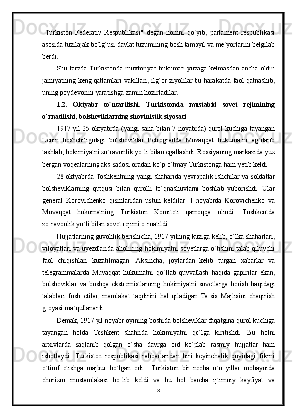 "Turkiston   Federativ   Respublikasi"   degan   nomni   qo`yib,   parlament   respublikasi
asosida tuzilajak bo`lg`usi davlat tuzumining bosh tamoyil va me`yorlarini belgilab
berdi.
Shu  tarzda   Turkistonda   muxtoriyat   hukumati   yuzaga   kelmasdan   ancha   oldin
jamiyatning keng qatlamlari vakillari, ilg`or ziyolilar bu harakatda faol qatnashib,
uning poydevorini yaratishga zamin hozirladilar. 
1.2.   Oktyabr   to`ntarilishi.   Turkistonda   mustabid   sovet   rejimining
o`rnatilishi, bolsheviklarning shovinistik siyosati
1917 yil 25 oktyabrda (yangi sana bilan 7 noyabrda) qurol kuchiga tayangan
Lenin   boshchiligidagi   bolsheviklar   Petrogradda   Muvaqqat   hukumatni   ag`darib
tashlab, hokimiyatni zo`ravonlik yo`li bilan egallashdi. Rossiyaning markazida yuz
bergan voqealarning aks-sadosi oradan ko`p o`tmay Turkistonga ham yetib keldi.
28 oktyabrda Toshkentning yangi shaharida yevropalik ishchilar va soldatlar
bolsheviklarning   qutqusi   bilan   qurolli   to`qnashuvlarni   boshlab   yuborishdi.   Ular
general   Korovichenko   qismlaridan   ustun   keldilar.   I   noyabrda   Korovichenko   va
Muvaqqat   hukumatning   Turkiston   Komiteti   qamoqqa   olindi.   Toshkentda
zo`ravonlik yo`li bilan sovet rejimi o`rnatildi.
Hujjatlarning guvohlik berishicha, 1917 yilning kuziga kelib, o`lka shaharlari,
viloyatlari va uyezdlarida aholining hokimiyatni sovetlarga o`tishini talab qiluvchi
faol   chiqishlari   kuzatilmagan.   Aksincha,   joylardan   kelib   turgan   xabarlar   va
telegrammalarda   Muvaqqat   hukumatni   qo`llab-quvvatlash   haqida   gapirilar   ekan,
bolsheviklar   va   boshqa   ekstremistlarning   hokimiyatni   sovetlarga   berish   haqidagi
talablari   fosh   etilar,   mamlakat   taqdirini   hal   qiladigan   Ta`sis   Majlisini   chaqirish
g`oyasi ma`qullanardi.
Demak, 1917 yil noyabr oyining boshida bolsheviklar faqatgina qurol kuchiga
tayangan   holda   Toshkent   shahrida   hokimiyatni   qo`lga   kiritishdi.   Bu   holni
arxivlarda   saqlanib   qolgan   o`sha   davrga   oid   ko`plab   rasmiy   hujjatlar   ham
isbotlaydi.   Turkiston   respublikasi   rahbarlaridan   biri   keyinchalik   quyidagi   fikrni
e`tirof   etishga   majbur   bo`lgan   edi:   "Turkiston   bir   necha   o`n   yillar   mobaynida
chorizm   mustamlakasi   bo`lib   keldi   va   bu   hol   barcha   ijtimoiy   kayfiyat   va
8 