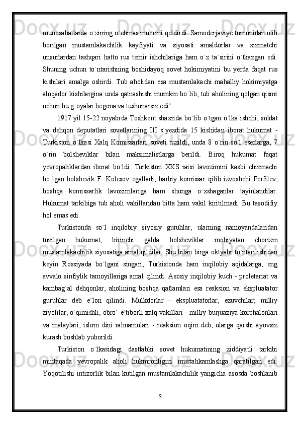 munosabatlarda o`zining o`chmas muhrini qoldirdi. Samoderjaviye tomonidan olib
borilgan   mustamlakachilik   kayfiyati   va   siyosati   amaldorlar   va   xizmatchi
unsurlardan   tashqari   hatto   rus   temir   ishchilariga   ham   o`z   ta`sirini   o`tkazgan   edi.
Shuning   uchun   to`ntarishning   boshidayoq   sovet   hokimiyatini   bu   yerda   faqat   rus
kishilari   amalga   oshirdi.   Tub   aholidan   esa   mustamlakachi   mahalliy   hokimiyatga
aloqador kishilargina unda qatnashishi mumkin bo`lib, tub aholining qolgan qismi
uchun bu g`oyalar begona va tushunarsiz edi".
1917 yil 15-22 noyabrda Toshkent shaxrida bo`lib o`tgan o`lka ishchi, soldat
va   dehqon   deputatlari   sovetlarining   III   s`yezdida   15   kishidan   iborat   hukumat   -
Turkiston   o`lkasi   Xalq   Komissarlari   soveti   tuzildi,   unda   8   o`rin   so`l   eserlarga,   7
o`rin   bolsheviklar   bilan   maksimalistlarga   berildi.   Biroq   hukumat   faqat
yevropaliklardan   iborat   bo`ldi.   Turkiston   XKS   raisi   lavozimini   kasbi   chizmachi
bo`lgan   bolshevik   F.   Kolesov   egalladi,   harbiy   komissar   qilib   izvoshchi   Perfilev,
boshqa   komissarlik   lavozimlariga   ham   shunga   o`xshaganlar   tayinlandilar.
Hukumat tarkibiga tub aholi  vakillaridan bitta ham  vakil  kiritilmadi. Bu tasodifiy
hol emas edi.
Turkistonda   so`l   inqilobiy   siyosiy   guruhlar,   ularning   namoyandalaridan
tuzilgan   hukumat,   birinchi   galda   bolsheviklar   mohiyatan   chorizm
mustamlakachilik siyosatiga amal qildilar. Shu bilan birga oktyabr to`ntarilishidan
keyin   Rossiyada   bo`lgani   singari,   Turkistonda   ham   inqilobiy   aqidalarga,   eng
avvalo  sinfiylik  tamoyillariga  amal   qilindi.  Asosiy  inqilobiy kuch  -  proletariat   va
kambag`al   dehqonlar,   aholining   boshqa   qatlamlari   esa   reaksion   va   ekspluatator
guruhlar   deb   e`lon   qilindi.   Mulkdorlar   -   ekspluatatorlar,   ezuvchilar;   milliy
ziyolilar, o`qimishli, obro`-e`tiborli xalq vakillari - milliy burjuaziya korchalonlari
va   malaylari;   islom   dini   rahnamolari   -   reaksion   oqim   deb,   ularga   qarshi   ayovsiz
kurash boshlab yuborildi.
Turkiston   o`lkasidagi   dastlabki   sovet   hukumatining   ziddiyatli   tarkibi
mintaqada   yevropalik   aholi   hukmronligini   mustahkamlashga   qaratilgan   edi.
Yoqotilishi   intizorlik   bilan   kutilgan   mustamlakachilik   yangicha   asosda   boshlanib
9 