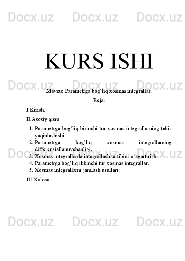 KURS ISHI
Mavzu: Parametrga bog’liq xosmas integrallar.
Reja:
I.Kirish.
II.Asosiy qism.
1. Parametrga bog’liq birinchi tur xosmas integrallarning tekis
yaqinlashishi.
2. Parametrga   bog’liq   xosmas   integrallarning
differensiallanuvchanligi.
3. Xosmas integrallarda integrallash tartibini o’zgartirish.
4. Parametrga bog’liq ikkinchi tur xosmas integrallar.
5. Xosmas integrallarni jamlash usullari.
III.Xulosa. 