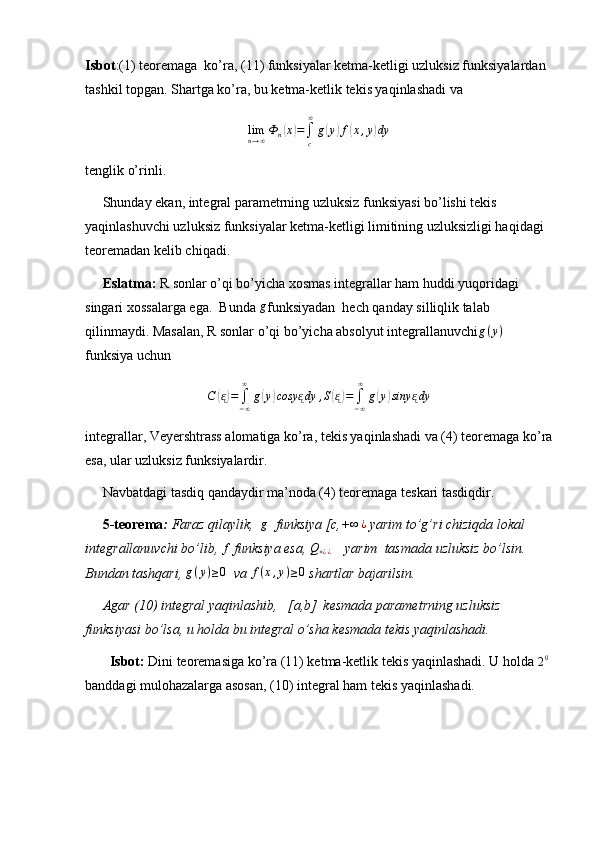 Isbot :(1) teoremaga  ko’ra, (11) funksiyalar ketma-ketligi uzluksiz funksiyalardan 
tashkil topgan. Shartga ko’ra, bu ketma-ketlik tekis yaqinlashadi va limn→∞Ф	n(x)=∫c
∞
g(y)f(x,y)dy
tenglik o’rinli.
     Shunday ekan, integral parametrning uzluksiz funksiyasi bo’lishi tekis 
yaqinlashuvchi uzluksiz funksiyalar ketma-ketligi limitining uzluksizligi haqidagi 
teoremadan kelib chiqadi.
      Eslatma:  R sonlar o’qi bo’yicha xosmas integrallar ham huddi yuqoridagi 
singari xossalarga ega.  Bunda 	
g funksiyadan  hech qanday silliqlik talab 
qilinmaydi. Masalan, R sonlar o’qi bo’yicha absolyut integrallanuvchi g ( y )
  
funksiya uchun
C	
( ᶓ) =
∫
− ∞∞
g	( y	) cosy	ᶓ dy , S	( ᶓ) =
∫
− ∞∞
g	( y	) siny	ᶓ dy
integrallar, Veyershtrass alomatiga ko’ra, tekis yaqinlashadi va (4) teoremaga ko’ra
esa, ular uzluksiz funksiyalardir.
     Navbatdagi tasdiq qandaydir ma’noda (4) teoremaga teskari tasdiqdir.
      5-teorema :  Faraz qilaylik,   g
  funksiya [c,+ ∞ ¿
 yarim to’g’ri chiziqda lokal 
integrallanuvchi bo’lib, 	
f  funksiya esa, 	Q+¿¿     yarim  tasmada uzluksiz bo’lsin. 
Bundan tashqari, 	
g(y)≥0   va  f ( x , y ) ≥ 0
 shartlar bajarilsin.
     Agar (10) integral yaqinlashib,   [a,b]  kesmada parametrning uzluksiz 
funksiyasi bo’lsa, u holda bu integral o’sha kesmada tekis yaqinlashadi.
        Isbot:  Dini teoremasiga ko’ra (11) ketma-ketlik tekis yaqinlashadi. U holda 
2 0
 
banddagi mulohazalarga asosan, (10) integral ham tekis yaqinlashadi. 