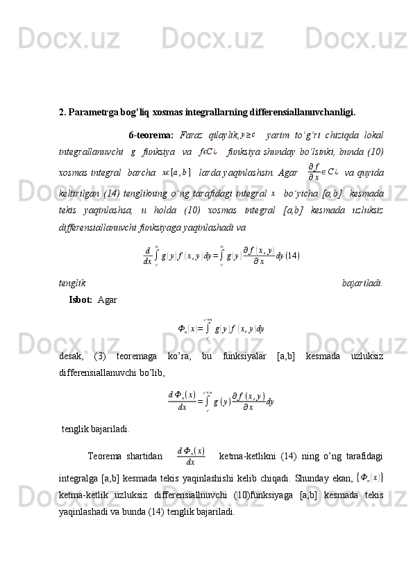 2. Parametrga bog’liq xosmas integrallarning differensiallanuvchanligi.
                          6-teorema:   Faraz   qilaylik,y≥c     yarim   to’g’ri   chiziqda   lokal
integrallanuvchi     g
    funksiya     va     f C	
ϵ ¿
      funksiya   shunday   bo’lsinki,   bunda   (10)
xosmas integral   barcha   	
xϵ[a,b]      larda yaqinlashsin. Agar      ∂ f
∂ x ∈ C ¿
   va quyida
keltirilgan   (14)   tenglikning   o’ng   tarafidagi   integral   x
    bo’yicha   [a,b]     kesmada
tekis   yaqinlashsa,   u   holda   (10)   xosmas   integral   [a,b]   kesmada   uzluksiz
differensiallanuvchi funksiyaga yaqinlashadi va 	
d
dx	∫c
∞
g(y)f(x,y)dy	=∫c
∞	
g(y)∂f(x,y)	
∂x	dy	(14	)
tenglik   bajariladi.
    Isbot:   Agar  
Ф
n	
( x	) =
∫
cc + n
g	( y	) f	( x , y	) dy
desak,   (3)   teoremaga   ko’ra,   bu   funksiyalar   [a,b]   kesmada   uzluksiz
differensiallanuvchi bo’lib, 	
dФ	n(x)	
dx	=	∫c
c+n
g(y)∂f(x,y)	
∂x	dy
 tenglik bajariladi. 
            Teorema   shartidan       d Ф
n ( x )
dx       ketma-ketlikni   (14)   ning   o’ng   tarafidagi
integralga   [a,b]   kesmada   tekis   yaqinlashishi   kelib   chiqadi.   Shunday   ekan,   { Ф
n	
( x	) }
ketma-ketlik   uzluksiz   differensiallnuvchi   (10)funksiyaga   [a,b]   kesmada   tekis
yaqinlashadi va bunda (14) tenglik bajariladi. 