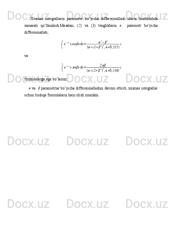       Xosmas   integrallarni   parameter   bo’yicha   differensiallash   ularni   hisoblashda
samarali   qo’llaniladi.Masalan,   (2)   va   (3)   tengliklarni  α     parametr   bo’yicha
differensiallab,
∫
0∞
e − αx
x cosβx dx = α 2
− β 2
( α ¿
¿ 2 + β 2
) 2
, α > 0 , ( 15 ) ¿
va 	
∫0
∞
e−αxxsinβx	dx	=	2αβ	
(α¿¿2+β2)2,α>0,(16	)
¿
formulalarga ega bo’lamiz.
    	
α  va   β
 parametrlar bo’yicha differensiallashni davom ettirib, xosmas integrallar
uchun boshqa formulalarni ham olish mumkin. 