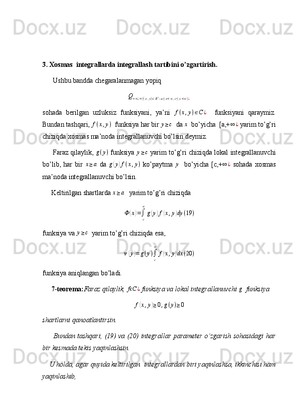 3. Xosmas  integrallarda integrallash tartibini o’zgartirish.
      Ushbu bandda chegaralanmagan yopiq
Q
+ + ¿ = { ( x , y ) ∈ R 2
: a ≤ x < ∞ , c ≤ y < ∞ } ¿
sohada   berilgan   uzluksiz   funksiyani,   ya’ni   f ( x , y ) ∈ C ¿
    funksiyani   qaraymiz.
Bundan tashqari,  f ( x , y )
  funksiya har bir y≥c   da 	x   bo’yicha  [a,+	∞	¿  yarim to’g’ri
chiziqda xosmas ma’noda integrallanuvchi bo’lsin deymiz.
      Faraz qilaylik,  g ( y )
 funksiya  	
y≥c  yarim to’g’ri chiziqda lokal integrallanuvchi
bo’lib,   har   bir   x ≥ a
  da  	
g(y)f(x,y)   ko’paytma  	y     bo’yicha   [c,+ ∞ ¿
  sohada   xosmas
ma’noda integrallanuvchi bo’lsin.
     Keltirilgan shartlarda  x ≥ a
   yarim to’g’ri chiziqda	
Ф	(x)=∫c
∞
g(y)f(x,y)dy	(19	)
funksiya va  y ≥ c
  yarim to’g’ri chiziqda esa,	
ᴪ(y)=	g(y)∫c
∞	
f(x,y)dx	(20	)
funksiya aniqlangan bo’ladi.
      7-teorema: Faraz qilaylik, 	
f Cϵ	¿  funksiya va lokal integrallanuvchi 	g   funksiya
f	
( x , y	) ≥ 0 , g ( y ) ≥ 0
shartlarni qanoatlantirsin.
         Bundan tashqari, (19) va (20) integrallar parameter o’zgarish sohasidagi har
bir kesmada tekis yaqinlashsin.
    U holda, agar quyida keltirilgan  integrallardan biri yaqinlashsa, ikkinchisi ham
yaqinlashib, 