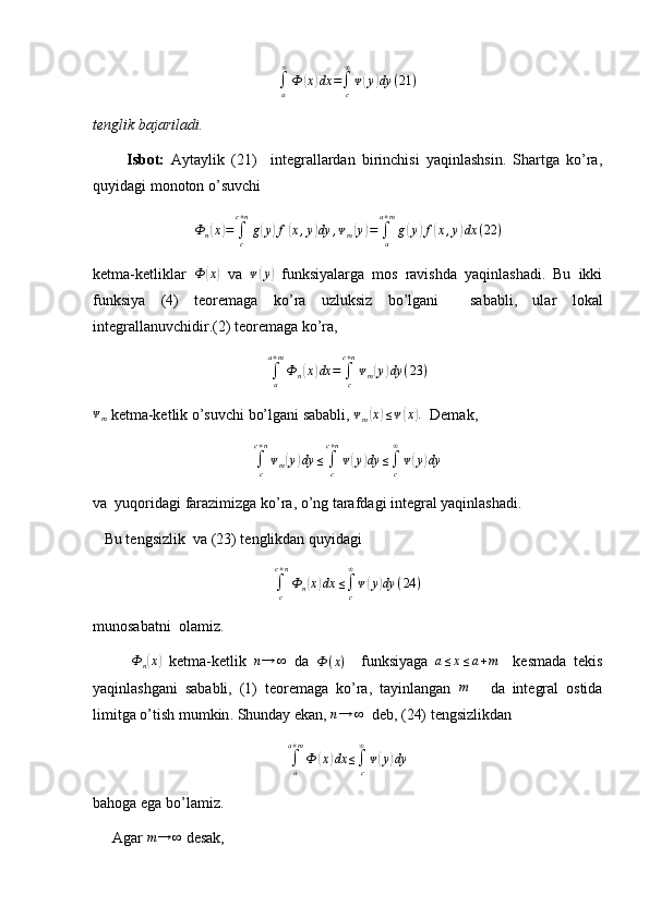 ∫a
∞
Ф	(x)dx	=∫c
∞
ᴪ(y)dy	(21	)tenglik bajariladi.
          Isbot:   Aytaylik   (21)     integrallardan   birinchisi   yaqinlashsin.   Shartga   ko’ra,
quyidagi monoton o’suvchi	
Ф	n(x)=	∫c
c+n
g(y)f(x,y)dy	,ᴪm(y)=	∫a
a+m
g(y)f(x,y)dx	(22	)
ketma-ketliklar   Ф	
( x	)
  va  	ᴪ(y)   funksiyalarga   mos   ravishda   yaqinlashadi.   Bu   ikki
funksiya   (4)   teoremaga   ko’ra   uzluksiz   bo’lgani     sababli,   ular   lokal
integrallanuvchidir.(2) teoremaga ko’ra,
∫a
a+m
Ф	n(x)dx	=	∫c
c+n
ᴪm(y)dy	(23	)	
ᴪm
 ketma-ketlik o’suvchi bo’lgani sababli,  ᴪ
m	( x	) ≤ ᴪ	( x	) .
  Demak,
∫
cc + n
ᴪ
m	
( y	) dy ≤
∫
cc + n
ᴪ	( y	) dy ≤
∫
c∞
ᴪ	( y	) dy
va  yuqoridagi farazimizga ko’ra, o’ng tarafdagi integral yaqinlashadi.
   Bu tengsizlik  va (23) tenglikdan quyidagi	
∫c
c+n
Фn(x)dx	≤∫c
∞
ᴪ(y)dy	(24	)
munosabatni    olamiz . 
          Ф
n	
( x	)
  ketma - ketlik  	n→	∞   da   Ф ( x )
    funksiyaga  	a≤x≤a+m     kesmada   tekis
yaqinlashgani   sababli ,   (1)   teoremaga   ko ’ ra ,   tayinlangan   m
      da   integral   ostida
limitga   o ’ tish   mumkin .  Shunday ekan, 	
n→	∞   deb, (24) tengsizlikdan
∫
aa + m
Ф	
( x	) dx ≤
∫
c∞
ᴪ	( y	) dy
bahoga ega bo’lamiz.
     Agar  m → ∞
 desak, 