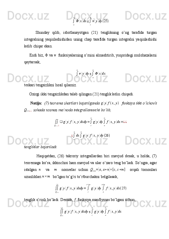 ∫a
∞
Ф	(x)dx	≤∫c
∞
ᴪ(y)dy	(25	)        Shunday   qilib,   isbotlanayotgan   (21)   tenglikning   o’ng   tarafida   turgan
integralning   yaqinlashishidan   uning   chap   tarafida   turgan   integralni   yaqinlashishi
kelib chiqar ekan.
     Endi biz,  Ф  va    funksiyalarning o’rnini almashtirib, yuqoridagi mulohazalarni	
ᴪ
qaytarsak,	
∫c
∞
ᴪ(y)dy	≤∫a
∞
Ф	(x)dx
teskari tengsizlikni hosil qilamiz.
     Oxirgi ikki tengsizlikdan talab qilingan (21) tenglik kelin chiqadi. 
       Natija:   (7) teorema shartlari bajarilganda 
g(y)f(x,y)    funksiya ikki o’lchovli	
Q++¿¿
  sohada xosmas ma’noda integrallanuvchi bo’lib,	
∬Q++¿¿
❑	g(y)f(x,y)dxdy	=∫c
∞
g(y)dy	∫a
∞	
f(x,y)dx	=¿¿	
¿∫a
∞
dx	∫c
∞
g(y)f(x,y)dy	(26	)
tengliklar bajariladi.
              Haqiqatdan,   (26)   takroriy   integrallardan   biri   mavjud   desak,   u   holda,   (7)
teoremaga ko’ra, ikkinchisi ham mavjud va ular o’zaro teng bo’ladi. So’ngra, agar
istalgan  	
n     va    	m     nomerlar   uchun  	Qnm=[a,a+n]×[c,c+m]     orqali   tomonlari
uzunliklari  n × m
   bo’lgan to’g’ri to’rtburchakni belgilasak, 	
∬Qnm
❑	
g(y)f(x,y)dxdy	=	∫c
c+m
g(y)dy	∫a
a+n
f(x,y)dx	(27	)
tenglik o’rinli bo’ladi. Demak, 	
f  funksiya manfiymas bo’lgani uchun, 
∬
Q
nm❑
g	
( y	) f	( x , y	) dxdy ≤
∫
c∞
g	( y	) dy
∫
a∞
f	( x , y	) dx 