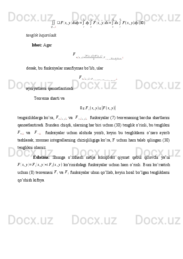 ∬Q++¿¿
❑	F(x,y)dxdy	=∫c
∞
dy	∫a
∞
F	(x,y)dx	=∫a
∞
dx	∫c
∞
F(x,y)dy	(30	)tenglik bajariladi.
      Isbot:  Agar
F
+ ¿	
( x , y	) =| F ( x , y )	| + F ( x , y )
2 , F
− ¿	( x , y) =| F ( x , y )	| − F ( x , y )
2 ¿ ¿
desak, bu funksiyalar manfiymas bo’lib, ular
F
+ ¿	
( x , y	) − F
− ¿	( x , y) = F( x , y) , F
+ ¿( x , y) + F
− ¿( x , y) =| F ( x , y )| ¿ ¿ ¿ ¿
ayniyatlarni qanoatlantiradi.
       Teorema sharti va
0 ≤ F
± ( x , y ) ≤	
| F ( x , y )	|
tengsizliklarga ko’ra,   F
+ ¿	
( x , y	) ¿   va   	F−¿(x,y)¿    funksiyalar (7) teoremaning barcha shartlarini
qanoatlantiradi. Bundan chiqdi, ularning har biri uchun (30) tenglik o’rinli, bu tenglikni
F
+ ¿ ¿   va    	
F−¿¿     funksiyalar   uchun   alohida   yozib,   keyin   bu   tengliklarni   o’zaro   ayirib
tashlasak, xosmas integrallarning chiziqliligiga ko’ra, F uchun ham talab qilingan (30)
tenglikni olamiz.
            Eslatma:   Shunga   o’xshash   natija   kompleks   qiymat   qabul   qiluvchi   ya’ni
F	
( x , y	) = F
1	( x , y	) + i F
2 ( x , y )
  ko’rinishdagi  funksiyalar  uchun ham  o’rinli. Buni  ko’rsatish
uchun (8) teoremani 	
F1  va 	F2  funksiyalar uhun qo’llab, keyin hosil bo’lgan tengliklarni
qo’shish kifoya. 