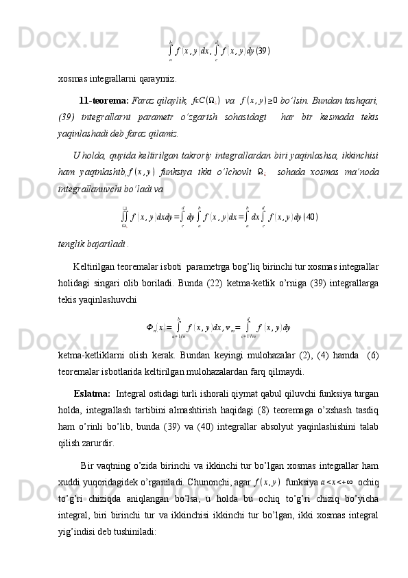 ∫a
b	
f(x,y)dx	,∫c
d	
f(x,y)dy	(39	)xosmas integrallarni qaraymiz.
         11-teorema:  Faraz qilaylik, 	
f Cϵ	(Ω¿)   va   f ( x , y ) ≥ 0
 bo’lsin. Bundan tashqari,
(39)   integrallarni   parametr   o’zgarish   sohasidagi     har   bir   kesmada   tekis
yaqinlashadi deb faraz qilamiz. 
      U holda, quyida keltirilgan takroriy integrallardan biri yaqinlashsa, ikkinchisi
ham   yaqinlashib,	
f(x,y)   funksiya   ikki   o’lchovli  	Ω¿     sohada   xosmas   ma’noda
integrallanuvchi bo’ladi va	
∬Ω¿
❑	
f(x,y)dxdy	=∫c
d
dy	∫a
b	
f(x,y)dx	=∫a
b
dx	∫c
d	
f(x,y)dy	(40	)
tenglik bajariladi .
      Keltirilgan teoremalar isboti  parametrga bog’liq birinchi tur xosmas integrallar
holidagi   singari   olib   boriladi.   Bunda   (22)   ketma-ketlik   o’rniga   (39)   integrallarga
tekis yaqinlashuvchi
Ф
n	
( x	) =
∫
a + 1 / nb
f	( x , y	) dx , ᴪ
m =
∫
c + 1 / md
f	( x , y	) dy
ketma-ketliklarni   olish   kerak.   Bundan   keyingi   mulohazalar   (2),   (4)   hamda     (6)
teoremalar isbotlarida keltirilgan mulohazalardan farq qilmaydi.
       Eslatma:   Integral ostidagi turli ishorali qiymat qabul qiluvchi funksiya turgan
holda,   integrallash   tartibini   almashtirish   haqidagi   (8)   teoremaga   o’xshash   tasdiq
ham   o’rinli   bo’lib,   bunda   (39)   va   (40)   integrallar   absolyut   yaqinlashishini   talab
qilish zarurdir.
             Bir vaqtning o’zida birinchi  va ikkinchi tur bo’lgan xosmas integrallar ham
xuddi yuqoridagidek o’rganiladi. Chunonchi, agar 	
f(x,y)   funksiya  a < x < + ∞
  ochiq
to’g’ri   chiziqda   aniqlangan   bo’lsa,   u   holda   bu   ochiq   to’g’ri   chiziq   bo’yicha
integral,   biri   birinchi   tur   va   ikkinchisi   ikkinchi   tur   bo’lgan,   ikki   xosmas   integral
yig’indisi deb tushiniladi: 