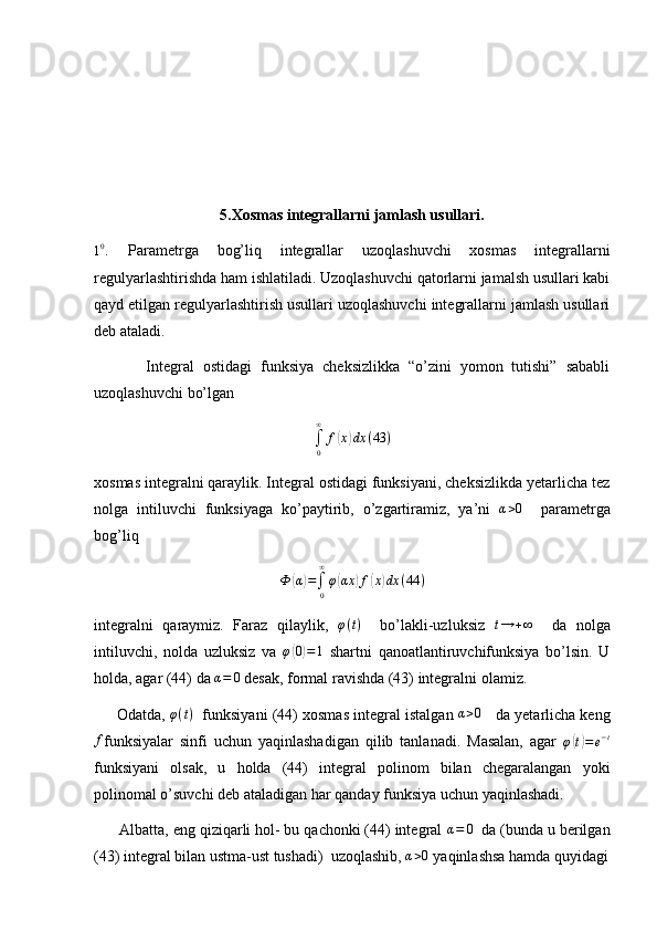 5.Xosmas integrallarni jamlash usullari.10.
  Parametrga   bog’liq   integrallar   uzoqlashuvchi   xosmas   integrallarni
regulyarlashtirishda ham ishlatiladi. Uzoqlashuvchi qatorlarni jamalsh usullari kabi
qayd etilgan regulyarlashtirish usullari uzoqlashuvchi integrallarni jamlash usullari
deb ataladi.
            Integral   ostidagi   funksiya   cheksizlikka   “o’zini   yomon   tutishi”   sababli
uzoqlashuvchi bo’lgan
∫
0∞
f	
( x	) dx ( 43 )
xosmas integralni qaraylik. Integral ostidagi funksiyani, cheksizlikda yetarlicha tez
nolga   intiluvchi   funksiyaga   ko’paytirib,   o’zgartiramiz,   ya’ni   α > 0
    parametrga
bog’liq
Ф	
( α	) =
∫
0∞
φ	( αx	) f	( x	) dx ( 44 )
integralni   qaraymiz.   Faraz   qilaylik,   φ ( t )
    bo’lakli-uzluksiz  	
t→	+∞     da   nolga
intiluvchi,   nolda   uzluksiz   va   φ	
( 0) = 1
  shartni   qanoatlantiruvchifunksiya   bo’lsin.   U
holda, agar (44) da 	
α=	0  desak, formal ravishda (43) integralni olamiz.
      Odatda,  φ ( t )
   funksiyani (44) xosmas integral istalgan  α > 0
    da yetarlicha keng	
f
funksiyalar   sinfi   uchun   yaqinlashadigan   qilib   tanlanadi.   Masalan,   agar   φ	( t) = e − t
funksiyani   olsak,   u   holda   (44)   integral   polinom   bilan   chegaralangan   yoki
polinomal o’suvchi deb ataladigan har qanday funksiya uchun yaqinlashadi.
      Albatta, eng qiziqarli hol- bu qachonki (44) integral  α = 0
  da (bunda u berilgan
(43) integral bilan ustma-ust tushadi)  uzoqlashib, 	
α>0  yaqinlashsa hamda quyidagi 