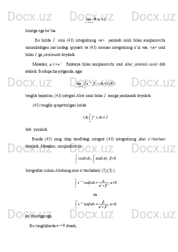 lim
α → 0 + 0 Ф( α	) = I
limitga ega bo’lsa.
          Bu   holda   I     soni   (43)   integralning   < φ
>     jamlash   usuli   bilan   aniqlanuvchi
umumlashgan   ma’nodagi   qiymati   va   (43)   xosmas   integralning   o’zi   esa,   <	
φ >   usul
bilan  I   ga  jamlanadi  deyiladi.
        Masalan,   φ	
( t) = e − t
    funksiya   bilan   aniqlanuvchi   usul   Abel   jamlash   usuli   deb
ataladi. Boshqacha aytganda, agar	
limα→0+0∫0
∞
e−αx	f(x)dx	=	I(45	)
tenglik bajarilsa, (43) integral Abel usuli bilan  I   soniga jamlanadi deyiladi.
       (45) tenglik qisqartirilgan holda
( A )
∫
0∞
f	
( x	) dx = I
deb  yoziladi.
      Bunda   (45)   ning   chap   tarafidagi   integral   (43)   integralning   Abel   o’rtachasi
deyiladi. Masalan, uzoqlashuvchi
∫
0∞
cosβx dx ,
∫
0∞
sinβx dx , β > 0
Integrallar uchun Abelning mos o’rtachalari( (2),(3) )
∫
0∞
e − αx
cosβxdx = α
α 2
+ β 2 , α > 0
 va  	
∫0
∞
e−αxsinβxdx	=	β	
α2+β2,α>0
ko’rinishga ega.
    Bu tengliklarda 	
α→	0  desak,  