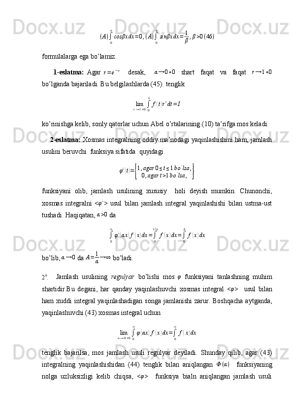 (A)∫0
∞
cosβx	dx	=0,(A)∫0
∞
sinβx	dx	=	1
β,β>0(46	)formulalarga ega bo’lamiz.
        1-eslatma:   Agar  
r = e − α
      desak,      	
α→	0+0     shart     faqat     va     faqat    	r→	1+0
bo’lganda bajariladi. Bu belgilashlarda (45)  tenglik	
limr→1+0∫0
∞	
f(t)rtdt	=	I
ko’rinishga kelib, sonly qatorlar uchun Abel o’rtalarining (10) ta’rifga mos keladi.
       2-eslatma:  Xosmas integralning oddiy ma’nodagi yaqinlashishini ham, jamlash
usulini beruvchi  funksiya sifatida  quyidagi 
φ ¿	
(
t) =	{ 1 , agar 0 ≤ t ≤ 1 b o '
lsa ,
0 , agar t > 1 b o '
lsa ,	}
funksiyani   olib,   jamlash   usulining   xususiy     holi   deyish   mumkin.   Chunonchi,
xosmas   integralni   < φ ¿
>   usul   bilan   jamlash   integral   yaqinlashishi   bilan   ustma-ust
tushadi. Haqiqatan, 	
α>0  da
∫0
∞
φ¿(αx	)f(x)dx	=∫0
1/α
f(x)dx	=∫0
A	
f(x)dx
bo’lib, 	
α→	0  da  A = 1
α → ∞
 bo’ladi.
2 0
.     Jamlash   usulining   regulyar   bo’lishi   mos  	
φ   funksiyani   tanlashning   muhim
shartidir.Bu   degani,   har   qanday   yaqinlashuvchi   xosmas   integral   <	
φ >     usul   bilan
ham  xuddi  integral  yaqinlashadigan  songa  jamlanishi  zarur. Boshqacha  aytganda,
yaqinlashuvchi (43) xosmas integral uchun 
lim
α → 0 + 0 ∫
0∞
φ	
( αx	) f	( x	) dx =
∫
0∞
f	( x	) dx
tenglik   bajarilsa,   mos   jamlash   usuli   regulyar   deyiladi.   Shunday   qilib,   agar   (43)
integralning   yaqinlashishidan   (44)   tenglik   bilan   aniqlangan   Ф ( α )
    funksiyaning
nolga   uzluksizligi   kelib   chiqsa,   <	
φ >     funksiya   bialn   aniqlangan   jamlash   usuli