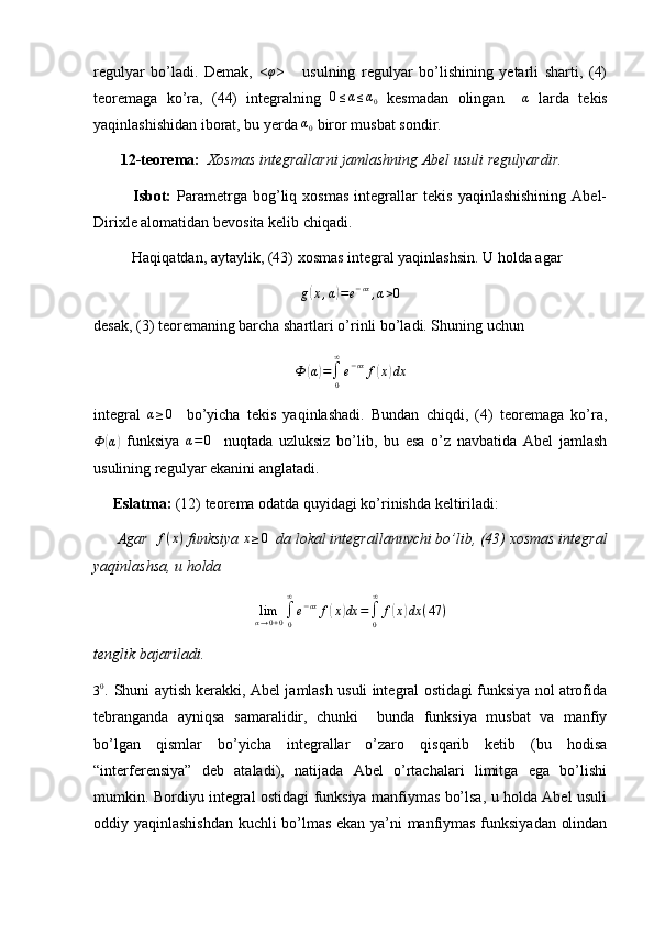 regulyar   bo’ladi.   Demak,   <φ >       usulning   regulyar   bo’lishining   yetarli   sharti,   (4)
teoremaga   ko’ra,   (44)   integralning  	
0≤α≤α0   kesmadan   olingan     α
  larda   tekis
yaqinlashishidan iborat, bu yerda 	
α0  biror musbat sondir.
        12-teorema:   Xosmas integrallarni jamlashning Abel usuli regulyardir.
              Isbot:   Parametrga   bog’liq   xosmas   integrallar   tekis   yaqinlashishining   Abel-
Dirixle alomatidan bevosita kelib chiqadi.
          Haqiqatdan, aytaylik, (43) xosmas integral yaqinlashsin. U holda agar
g
( x , α	) = e − αx
, α > 0
desak, (3) teoremaning barcha shartlari o’rinli bo’ladi. Shuning uchun	
Ф	(α)=∫0
∞
e−αx	f(x)dx
integral  	
α≥0     bo’yicha   tekis   yaqinlashadi.   Bundan   chiqdi,   (4)   teoremaga   ko’ra,	
Ф	(α)
  funksiya  	α=	0     nuqtada   uzluksiz   bo’lib,   bu   esa   o’z   navbatida   Abel   jamlash
usulining regulyar ekanini anglatadi.
      Eslatma:  (12) teorema odatda quyidagi ko’rinishda keltiriladi:
       Agar   f ( x )
 funksiya  x ≥ 0
  da lokal integrallanuvchi bo’lib, (43) xosmas integral
yaqinlashsa, u holda
lim
α → 0 + 0 ∫
0∞
e − αx
f	
( x	) dx =
∫
0∞
f	( x	) dx ( 47 )
tenglik bajariladi.
3 0
.  Shuni aytish kerakki, Abel jamlash usuli integral ostidagi funksiya nol atrofida
tebranganda   ayniqsa   samaralidir,   chunki     bunda   funksiya   musbat   va   manfiy
bo’lgan   qismlar   bo’yicha   integrallar   o’zaro   qisqarib   ketib   (bu   hodisa
“interferensiya”   deb   ataladi),   natijada   Abel   o’rtachalari   limitga   ega   bo’lishi
mumkin. Bordiyu integral ostidagi funksiya manfiymas bo’lsa, u holda Abel usuli
oddiy yaqinlashishdan kuchli bo’lmas ekan ya’ni manfiymas funksiyadan olindan 
