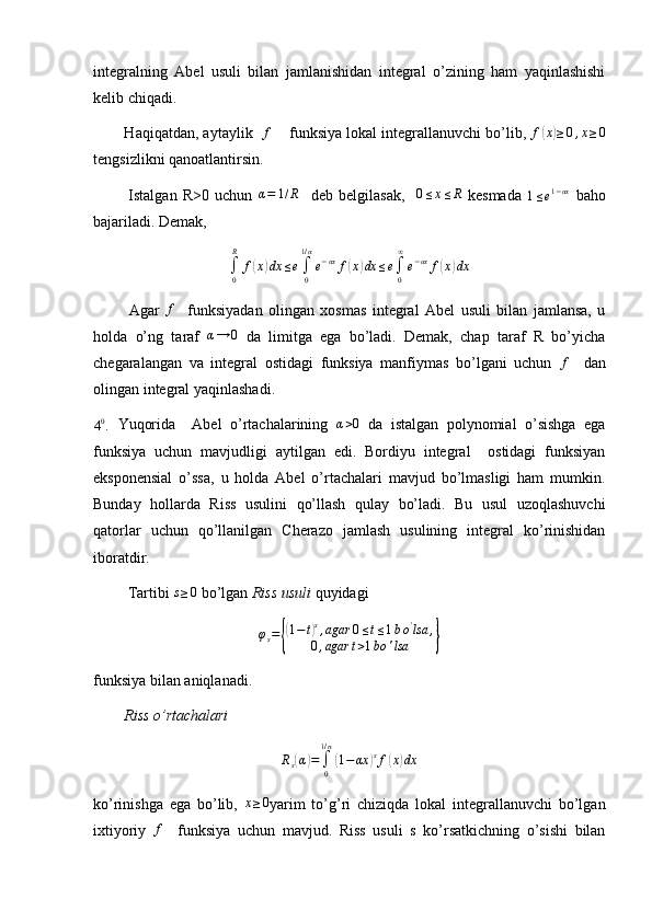 integralning   Abel   usuli   bilan   jamlanishidan   integral   o’zining   ham   yaqinlashishi
kelib chiqadi.
        Haqiqatdan, aytaylik   f      funksiya lokal integrallanuvchi bo’lib, 	f(x)≥0,x≥0
tengsizlikni qanoatlantirsin.
            Istalgan   R>0   uchun  	
α=	1/R     deb   belgilasak,    	0≤x≤R   kesmada  
1 ≤ e 1 − αx
  baho
bajariladi. Demak, 	
∫0
R	
f(x)dx	≤e∫0
1/α
e−αx	f(x)dx	≤e∫0
∞
e−αx	f(x)dx
            Agar   f
    funksiyadan   olingan   xosmas   integral   Abel   usuli   bilan   jamlansa,   u
holda   o’ng   taraf  	
α→	0   da   limitga   ega   bo’ladi.   Demak,   chap   taraf   R   bo’yicha
chegaralangan   va   integral   ostidagi   funksiya   manfiymas   bo’lgani   uchun  	
f     dan
olingan integral yaqinlashadi.
4 0
.   Yuqorida     Abel   o’rtachalarining  	
α>0   da   istalgan   polynomial   o’sishga   ega
funksiya   uchun   mavjudligi   aytilgan   edi.   Bordiyu   integral     ostidagi   funksiyan
eksponensial   o’ssa,   u   holda   Abel   o’rtachalari   mavjud   bo’lmasligi   ham   mumkin.
Bunday   hollarda   Riss   usulini   qo’llash   qulay   bo’ladi.   Bu   usul   uzoqlashuvchi
qatorlar   uchun   qo’llanilgan   Cherazo   jamlash   usulining   integral   ko’rinishidan
iboratdir.
         Tartibi  s ≥ 0
 bo’lgan  Riss usuli  quyidagi 	
φs={
(1−t)s,agar	0≤t≤1bo'lsa	,	
0,agar	t>1bo	'lsa	}
funksiya bilan aniqlanadi.
         Riss o’rtachalari 	
Rs(α)=∫0
1/α
(1−αx	)sf(x)dx
ko’rinishga   ega   bo’lib,   x ≥ 0
yarim   to’g’ri   chiziqda   lokal   integrallanuvchi   bo’lgan
ixtiyoriy  	
f     funksiya   uchun   mavjud.   Riss   usuli   s   ko’rsatkichning   o’sishi   bilan 