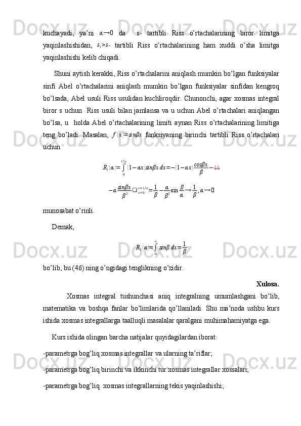 kuchayadi,   ya’ni  α→	0   da     s-   tartibli   Riss   o’rtachalarining   biror   limitga
yaqinlashishidan,   s
1 > s
-   tartibli   Riss   o’rtachalarining   ham   xuddi   o’sha   limitga
yaqinlashishi kelib chiqadi. 
         Shuni aytish kerakki, Riss o’rtachalarini aniqlash mumkin bo’lgan funksiyalar
sinfi   Abel   o’rtachalarini   aniqlash   mumkin   bo’lgan   funksiyalar   sinfidan   kengroq
bo’lsada,  Abel  usuli  Riss  usulidan kuchliroqdir. Chunonchi, agar  xosmas  integral
biror  s uchun    Riss  usuli  bilan jamlansa  va u uchun Abel  o’rtachalari  aniqlangan
bo’lsa,   u     holda   Abel   o’rtachalarining   limiti   aynan   Riss   o’rtachalarining   limitiga
teng   bo’ladi.   Masalan,   f	
( x	) = sinβx
  funksiyaning   birinchi   tartibli   Riss   o’rtachalari
uchun 	
R1(α)=	∫0
1/α
(1−	αx	)sinβx	dx	=−(1−	αx	)cosβx	
β	−¿¿	
−αsinβx
β2	❑	x=0x=1/α=	1
β−	α
β2sin	β
α→	1
β,α→	0
munosabat o’rinli.
     Demak, 
R
1	
( α	) =
∫
0∞
sinβ dx = 1
β
bo’lib, bu (46) ning o’ngidagi tenglikning o’zidir. 
                                                                                                    Xulosa.
          Xosmas   integral   tushunchasi   aniq   integralning   umumlashgani   bo’lib,
matematika   va   boshqa   fanlar   bo’limlarida   qo’llaniladi.   Shu   ma’noda   ushbu   kurs
ishida xosmas integrallarga taalluqli masalalar qaralgani muhimahamiyatga ega.
     Kurs ishida olingan barcha natijalar quyidagilardan iborat:
-parametrga bog’liq xosmas integrallar va ularning ta’riflar;
-parametrga bog’liq birinchi va ikkinchi tur xosmas integrallar xossalari;
-parametrga bog’liq  xosmas integrallarning tekis yaqinlashishi; 