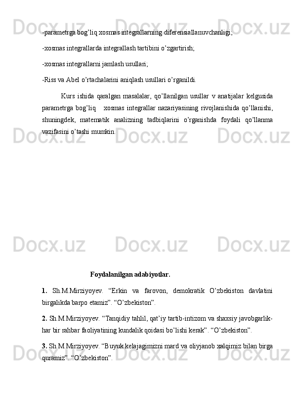 -parametrga bog’liq xosmas integrallarning diferensiallanuvchanligi;
-xosmas integrallarda integrallash tartibini o’zgartirish;
-xosmas integrallarni jamlash usullari;
-Riss va Abel o’rtachalarini aniqlash usullari o’rganildi.
              Kurs   ishida   qaralgan   masalalar,   qo’llanilgan   usullar   v   anatijalar   kelgusida
parametrga   bog’liq       xosmas   integrallar   nazariyasining   rivojlanishida   qo’llanishi,
shuningdek,   matematik   analizning   tadbiqlarini   o’rganishda   foydali   qo’llanma
vazifasini o’tashi mumkin.
                            Foydalanilgan adabiyotlar.
1.   Sh.M.Mirziyoyev.   “Erkin   va   farovon,   demokratik   O’zbekiston   davlatini
birgalikda barpo etamiz”. “O’zbekiston”.
2.  Sh.M.Mirziyoyev. “Tanqidiy tahlil, qat’iy tartib-intizom va shaxsiy javobgarlik-
har bir rahbar faoliyatining kundalik qoidasi bo’lishi kerak”. “O’zbekiston”.
3.  Sh.M.Mirziyoyev. “Buyuk kelajagimizni mard va oliyjanob xalqimiz bilan birga
quramiz”. “O’zbekiston”. 