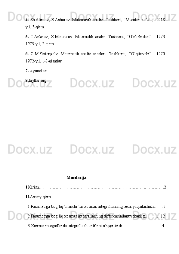 4.   Sh.Alimov,   R.Ashurov.   Matemayik   analiz.   Toshkent,   “Mumtoz   so’z”   ,     2018-
yil, 3-qism.
5.   T.Azlarov,   X.Mansurov.   Matematik   analiz.   Toshkent,   “O’zbekiston”   ,   1973-
1975-yil, 2-qism.
6.   G.M.Fixtengolv.   Matematik   analiz   asoslari.   Toshkent,     “O’qituvchi”   ,   1970-
1972-yil, 1-2-qismlar.
7.  ziyonet.uz.
8. fayllar.org.
                                       Mundarija:
I. Kirish…………………………………………………………………..………….2
II. Asosiy qism
  1.Parametrga bog’liq birinchi tur xosmas integrallarning tekis yaqinlashishi……3
  2.Parametrga bog’liq xosmas integrallarning differensiallanuvchanligi………..12
  3.Xosmas integrallarda integrallash tartibini o’zgartirish………………………14 