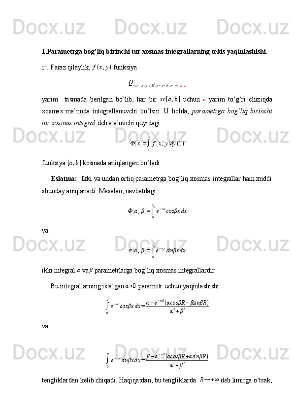 1.Parametrga bog’liq birinchi tur xosmas integrallarning tekis yaqinlashishi.10.
 Faraz qilaylik,  f ( x , y )
 funksiya	
Q+¿={(x,y)∈R2:a≤x≤b,c≤y≤∞}¿
yarim     tasmada   berilgan   bo’lib,   har   bir   x	
ϵ [ a , b ]
  uchun  	¿   yarim   to’g’ri   chiziqda
xosmas   ma’noda   integrallanuvchi   bo’lsin.   U   holda,   parametrga   bog’liq   birinchi
tur xosmas integral  deb ataluvchi quyidagi
Ф	
( x	) =
∫
c∞
f	( x , y	) dy ( 1 )
funksiya 	
[a,b]  kesmada aniqlangan bo’ladi.
      Eslatma:   Ikki va undan ortiq parametrga bog’liq xosmas integrallar ham xuddi
shunday aniqlanadi. Masalan, navbatdagi
Ф	
( α , β	) =
∫
0∞
e − αx
cosβx dx
va
ᴪ	
( α , β	) =
∫
0∞
e − αx
sinβx dx
ikki integral 	
α  va	β  parametrlarga bog’liq xosmas integrallardir.
     Bu integrallarning istalgan  α > 0
 parametr uchun yaqinlashishi	
∫0
R
e−αxcosβx	dx	=	α−e−αR(αcosβR	−	βsinβR	)	
α2+β2
va 	
∫0
R
e−αxsinβx	dx	=	β−	e−αR(αcosβR	+αsinβR	)	
α2+β2
tengliklardan kelib chiqadi. Haqiqatdan, bu tengliklarda   R → + ∞
 deb limitga o’tsak, 