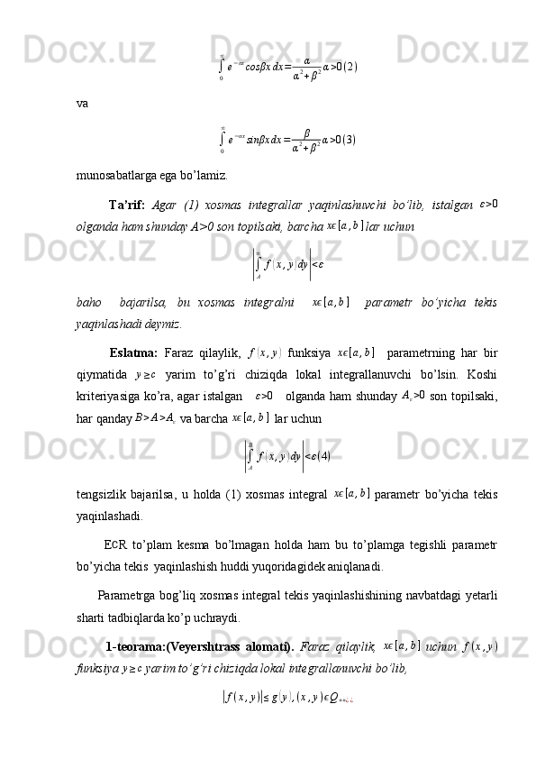 ∫0
∞
e−αxcosβx	dx	=	α	
α2+β2α>0(2)va 	
∫0
∞
e−αxsinβx	dx	=	β	
α2+β2α>0(3)
munosabatlarga ega bo’lamiz.
          Ta’rif:   Agar   (1)   xosmas   integrallar   yaqinlashuvchi   bo’lib,   istalgan  	
ε>0
olganda ham shunday A>0 son topilsaki, barcha 	
xϵ[a,b]  lar uchun	
|∫A
∞	
f(x,y)dy	|<ε
baho     bajarilsa,   bu   xosmas   integralni     x
ϵ [ a , b ]
    parametr   bo’yicha   tekis
yaqinlashadi deymiz.
          Eslatma:   Faraz   qilaylik,  	
f(x,y)   funksiya   x	ϵ [ a , b ]
    parametrning   har   bir
qiymatida   y ≥ c
  yarim   to’g’ri   chiziqda   lokal   integrallanuvchi   bo’lsin.   Koshi
kriteriyasiga ko’ra, agar istalgan     	
ε>0      olganda ham shunday  	Aε>0   son topilsaki,
har qanday  B > A > A
ε  va barcha 	
xϵ[a,b]   lar uchun	
|
∫
AB
f	( x , y	) dy	| < ε ( 4 )
tengsizlik   bajarilsa,   u   holda   (1)   xosmas   integral   x	
ϵ [ a , b ]
  parametr   bo’yicha   tekis
yaqinlashadi.
          E	
∁ R   to’plam   kesma   bo’lmagan   holda   ham   bu   to’plamga   tegishli   parametr
bo’yicha tekis  yaqinlashish huddi yuqoridagidek aniqlanadi.
         Parametrga bog’liq xosmas integral tekis yaqinlashishining navbatdagi yetarli
sharti tadbiqlarda ko’p uchraydi.
          1-teorama:(Veyershtrass   alomati).   Faraz   qilaylik,   x	
ϵ [ a , b ]
  uchun  	f(x,y)
funksiya  y ≥ c
 yarim to’g’ri chiziqda lokal integrallanuvchi bo’lib,	
|
f ( x , y )	| ≤ g	( y	) , ( x , y ) ϵ Q
+ + ¿ ¿ 