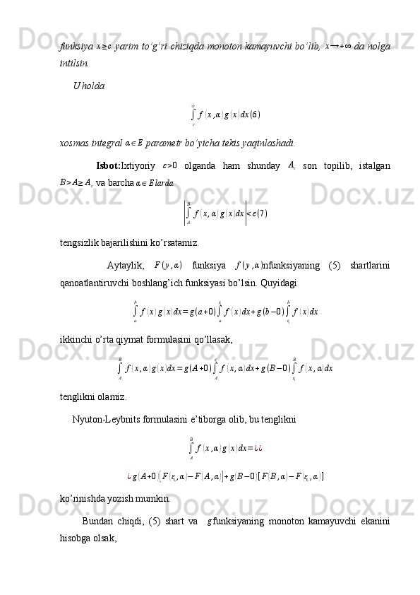 funksiya  x≥c   yarim to’g’ri chiziqda monoton kamayuvchi bo’lib,  	x→	+∞   da nolga
intilsin.
     U holda 
∫
c∞
f	
( x , α	) g	( x	) dx ( 6 )
xosmas integral 	
α∈E  parametr bo’yicha tekis yaqinlashadi.
          Isbot: Ixtiyoriy   ε > 0
  olganda   ham   shunday   A
ε   son   topilib,   istalgan
B > A ≥ A
ε  va barcha  α ∈ E larda	
|
∫
AB
f	( x , α	) g	( x	) dx	| < ε ( 7 )
tengsizlik bajarilishini ko’rsatamiz.
          Aytaylik,   F ( y , α )
  funksiya  
f(y,α) nfunksiyaning   (5)   shartlarini
qanoatlantiruvchi boshlang’ich funksiyasi bo’lsin. Quyidagi	
∫a
b	
f(x)g(x)dx	=	g(a+0)∫a
ᶓ	
f(x)dx	+g(b−0)∫ᶓ
b	
f(x)dx
ikkinchi o’rta qiymat formulasini qo’llasak,
∫
AB
f	
( x , α	) g	( x	) dx = g ( A + 0 )
∫
Aᶓ
f	( x , α	) dx + g ( B − 0 )
∫
ᶓB
f	( x , α	) dx
tenglikni olamiz.
     Nyuton-Leybnits formulasini e’tiborga olib, bu tenglikni	
∫A
B	
f(x,α)g(x)dx	=¿¿
¿ g	
( A + 0	)[ F	( ᶓ , α	) − F	( A , α	)] + g	( B − 0	) [ F	( B , α	) − F	( ᶓ , α	) ]
ko’rinishda yozish mumkin.
          Bundan   chiqdi,   (5)   shart   va    	
g funksiyaning   monoton   kamayuvchi   ekanini
hisobga olsak,  